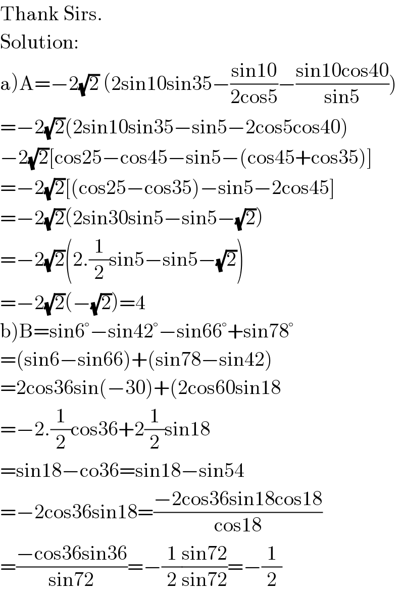 Thank Sirs.  Solution:  a)A=−2(√2) (2sin10sin35−((sin10)/(2cos5))−((sin10cos40)/(sin5)))  =−2(√2)(2sin10sin35−sin5−2cos5cos40)  −2(√2)[cos25−cos45−sin5−(cos45+cos35)]  =−2(√2)[(cos25−cos35)−sin5−2cos45]  =−2(√2)(2sin30sin5−sin5−(√2))  =−2(√2)(2.(1/2)sin5−sin5−(√2))  =−2(√2)(−(√2))=4  b)B=sin6°−sin42°−sin66°+sin78°  =(sin6−sin66)+(sin78−sin42)  =2cos36sin(−30)+(2cos60sin18  =−2.(1/2)cos36+2(1/2)sin18  =sin18−co36=sin18−sin54  =−2cos36sin18=((−2cos36sin18cos18)/(cos18))  =((−cos36sin36)/(sin72))=−(1/2)((sin72)/(sin72))=−(1/2)  