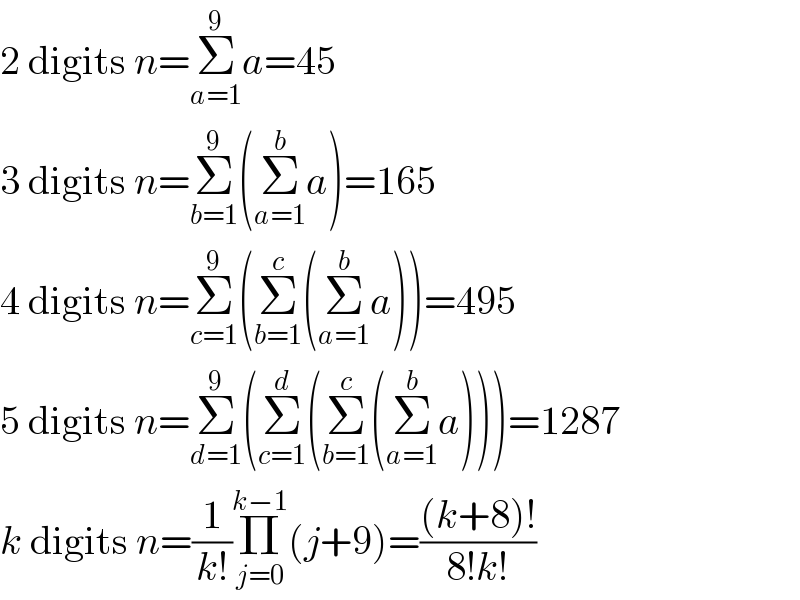 2 digits n=Σ_(a=1) ^9 a=45  3 digits n=Σ_(b=1) ^9 (Σ_(a=1) ^b a)=165  4 digits n=Σ_(c=1) ^9 (Σ_(b=1) ^c (Σ_(a=1) ^b a))=495  5 digits n=Σ_(d=1) ^9 (Σ_(c=1) ^d (Σ_(b=1) ^c (Σ_(a=1) ^b a)))=1287  k digits n=(1/(k!))Π_(j=0) ^(k−1) (j+9)=(((k+8)!)/(8!k!))  