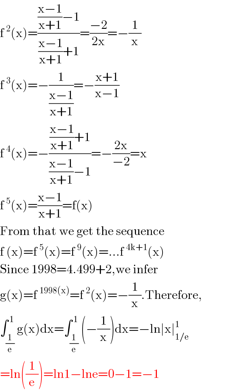 f^2 (x)=((((x−1)/(x+1))−1)/(((x−1)/(x+1))+1))=((−2)/(2x))=−(1/x)  f^3 (x)=−(1/((x−1)/(x+1)))=−((x+1)/(x−1))  f^4 (x)=−((((x−1)/(x+1))+1)/(((x−1)/(x+1))−1))=−((2x)/(−2))=x  f^5 (x)=((x−1)/(x+1))=f(x)  From that we get the sequence  f (x)=f^5 (x)=f^9 (x)=...f^(4k+1) (x)  Since 1998=4.499+2,we infer  g(x)=f^(1998(x)) =f^2 (x)=−(1/x).Therefore,  ∫_(1/e) ^( 1) g(x)dx=∫_(1/e) ^( 1) (−(1/x))dx=−ln∣x∣_(1/e) ^1   =ln((1/e))=ln1−lne=0−1=−1  