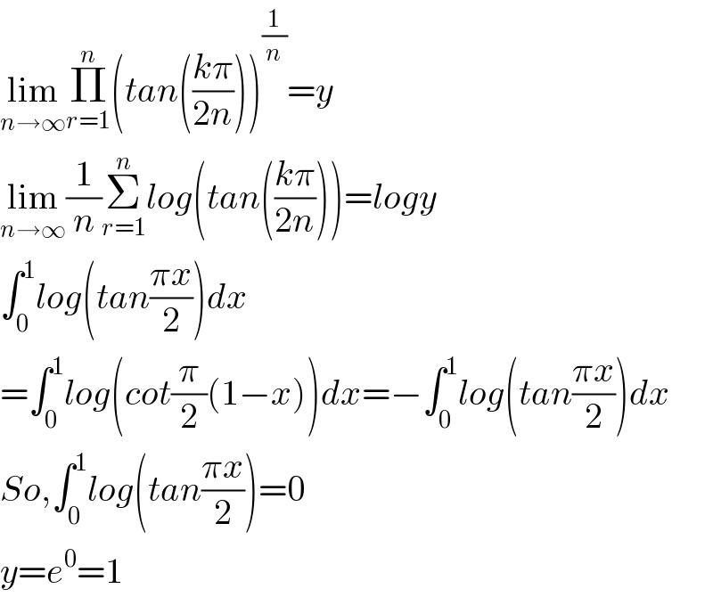 lim_(n→∞) Π_(r=1) ^n (tan(((kπ)/(2n))))^(1/n) =y  lim_(n→∞) (1/n)Σ_(r=1) ^n log(tan(((kπ)/(2n))))=logy  ∫_0 ^1 log(tan((πx)/2))dx  =∫_0 ^1 log(cot(π/2)(1−x))dx=−∫_0 ^1 log(tan((πx)/2))dx  So,∫_0 ^1 log(tan((πx)/2))=0  y=e^0 =1  