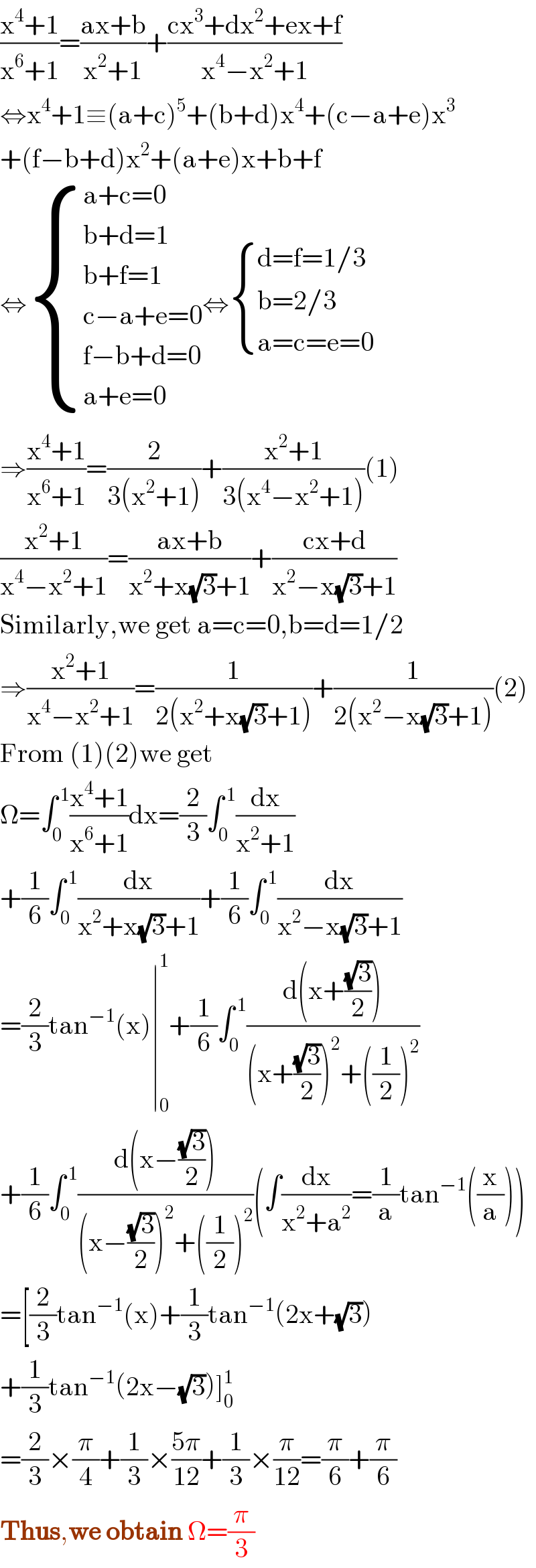 ((x^4 +1)/(x^6 +1))=((ax+b)/(x^2 +1))+((cx^3 +dx^2 +ex+f)/(x^4 −x^2 +1))  ⇔x^4 +1≡(a+c)^5 +(b+d)x^4 +(c−a+e)x^3   +(f−b+d)x^2 +(a+e)x+b+f  ⇔ { ((a+c=0)),((b+d=1)),((b+f=1)),((c−a+e=0)),((f−b+d=0)),((a+e=0)) :}⇔ { ((d=f=1/3)),((b=2/3)),((a=c=e=0)) :}  ⇒((x^4 +1)/(x^6 +1))=(2/(3(x^2 +1)))+((x^2 +1)/(3(x^4 −x^2 +1)))(1)  ((x^2 +1)/(x^4 −x^2 +1))=((ax+b)/(x^2 +x(√3)+1))+((cx+d)/(x^2 −x(√3)+1))  Similarly,we get a=c=0,b=d=1/2  ⇒((x^2 +1)/(x^4 −x^2 +1))=(1/(2(x^2 +x(√3)+1)))+(1/(2(x^2 −x(√3)+1)))(2)  From (1)(2)we get  Ω=∫_0 ^( 1) ((x^4 +1)/(x^6 +1))dx=(2/3)∫_0 ^( 1) (dx/(x^2 +1))  +(1/6)∫_0 ^( 1) (dx/(x^2 +x(√3)+1))+(1/6)∫_0 ^( 1) (dx/(x^2 −x(√3)+1))  =(2/3)tan^(−1) (x)∣_0 ^1 +(1/6)∫_0 ^( 1) ((d(x+((√3)/2)))/((x+((√3)/2))^2 +((1/2))^2 ))  +(1/6)∫_0 ^( 1) ((d(x−((√3)/2)))/((x−((√3)/2))^2 +((1/2))^2 ))(∫(dx/(x^2 +a^2 ))=(1/a)tan^(−1) ((x/a)))  =[(2/3)tan^(−1) (x)+(1/3)tan^(−1) (2x+(√3))  +(1/3)tan^(−1) (2x−(√3))]_0 ^1   =(2/3)×(π/4)+(1/3)×((5π)/(12))+(1/3)×(π/(12))=(π/6)+(π/6)  Thus,we obtain Ω=(π/3)  