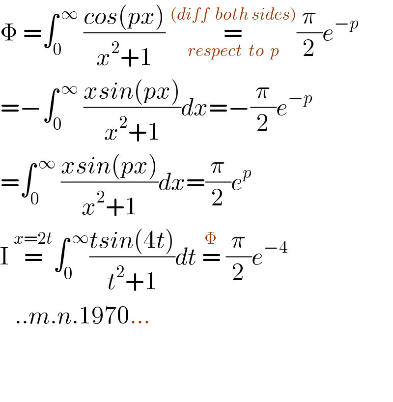 Φ =∫_0 ^( ∞)  ((cos(px))/(x^2 +1)) =_(respect  to  p) ^((diff  both sides)) (π/2)e^(−p )   =−∫_0 ^( ∞)  ((xsin(px))/(x^2 +1))dx=−(π/2)e^(−p)   =∫_0 ^( ∞)  ((xsin(px))/(x^2 +1))dx=(π/2)e^p   I =^(x=2t) ∫_0 ^( ∞) ((tsin(4t))/(t^2 +1))dt =^Φ  (π/2)e^(−4)      ..m.n.1970...       