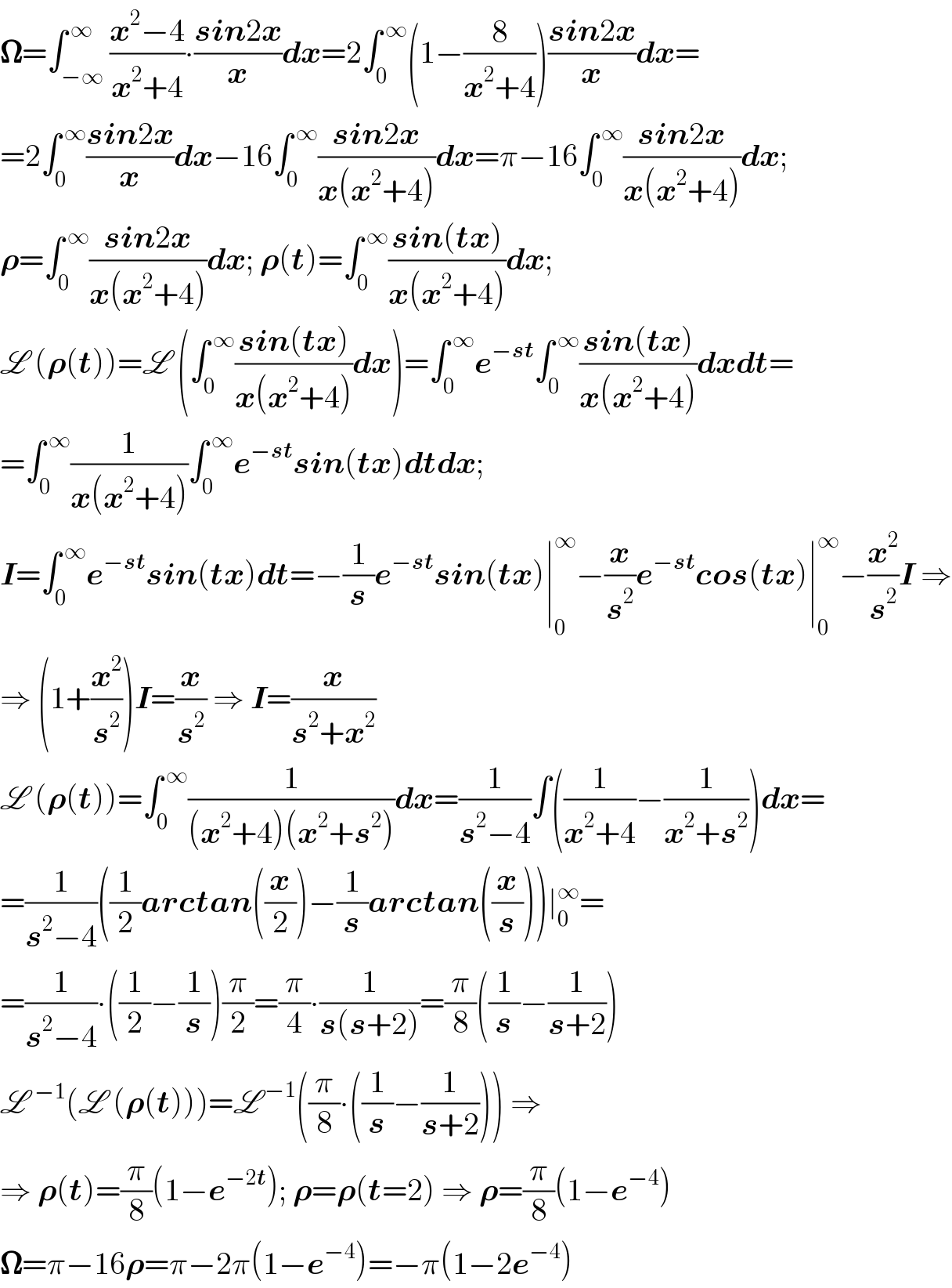 𝛀=∫_(−∞) ^( ∞) ((x^2 −4)/(x^2 +4))∙((sin2x)/x)dx=2∫_0 ^( ∞) (1−(8/(x^2 +4)))((sin2x)/x)dx=  =2∫_0 ^( ∞) ((sin2x)/x)dx−16∫_0 ^( ∞) ((sin2x)/(x(x^2 +4)))dx=π−16∫_0 ^( ∞) ((sin2x)/(x(x^2 +4)))dx;  𝛒=∫_0 ^( ∞) ((sin2x)/(x(x^2 +4)))dx; 𝛒(t)=∫_0 ^( ∞) ((sin(tx))/(x(x^2 +4)))dx;  L (𝛒(t))=L (∫_0 ^( ∞) ((sin(tx))/(x(x^2 +4)))dx)=∫_0 ^( ∞) e^(−st) ∫_0 ^( ∞) ((sin(tx))/(x(x^2 +4)))dxdt=  =∫_0 ^( ∞) (1/(x(x^2 +4)))∫_0 ^( ∞) e^(−st) sin(tx)dtdx;  I=∫_0 ^( ∞) e^(−st) sin(tx)dt=−(1/s)e^(−st) sin(tx)∣_0 ^∞ −(x/s^2 )e^(−st) cos(tx)∣_0 ^∞ −(x^2 /s^2 )I ⇒  ⇒ (1+(x^2 /s^2 ))I=(x/s^2 ) ⇒ I=(x/(s^2 +x^2 ))  L (𝛒(t))=∫_0 ^( ∞) (1/((x^2 +4)(x^2 +s^2 )))dx=(1/(s^2 −4))∫((1/(x^2 +4))−(1/(x^2 +s^2 )))dx=  =(1/(s^2 −4))((1/2)arctan((x/2))−(1/s)arctan((x/s)))∣_0 ^∞ =  =(1/(s^2 −4))∙((1/2)−(1/s))(π/2)=(π/4)∙(1/(s(s+2)))=(π/8)((1/s)−(1/(s+2)))  L^(−1) (L (𝛒(t)))=L^( −1) ((π/8)∙((1/s)−(1/(s+2)))) ⇒  ⇒ 𝛒(t)=(π/8)(1−e^(−2t) ); 𝛒=𝛒(t=2) ⇒ 𝛒=(π/8)(1−e^(−4) )  𝛀=π−16𝛒=π−2π(1−e^(−4) )=−π(1−2e^(−4) )  