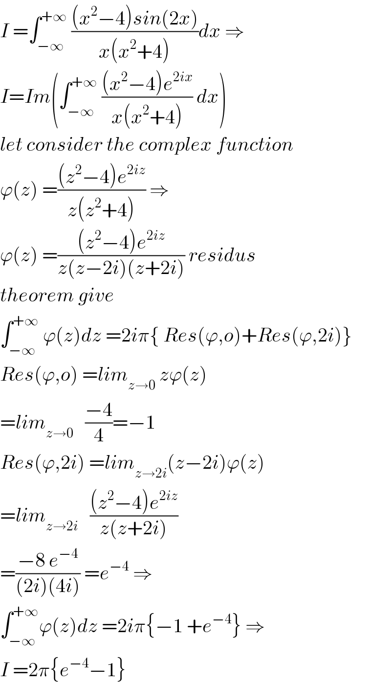 I =∫_(−∞) ^(+∞)  (((x^2 −4)sin(2x))/(x(x^2 +4)))dx ⇒  I=Im(∫_(−∞) ^(+∞)  (((x^2 −4)e^(2ix) )/(x(x^2 +4))) dx)  let consider the complex function  ϕ(z) =(((z^2 −4)e^(2iz) )/(z(z^2 +4))) ⇒  ϕ(z) =(((z^2 −4)e^(2iz) )/(z(z−2i)(z+2i))) residus  theorem give  ∫_(−∞) ^(+∞)  ϕ(z)dz =2iπ{ Res(ϕ,o)+Res(ϕ,2i)}  Res(ϕ,o) =lim_(z→0)  zϕ(z)  =lim_(z→0)    ((−4)/4)=−1  Res(ϕ,2i) =lim_(z→2i) (z−2i)ϕ(z)  =lim_(z→2i)    (((z^2 −4)e^(2iz) )/(z(z+2i)))     =((−8 e^(−4) )/((2i)(4i))) =e^(−4)  ⇒  ∫_(−∞) ^(+∞) ϕ(z)dz =2iπ{−1 +e^(−4) } ⇒  I =2π{e^(−4) −1}  