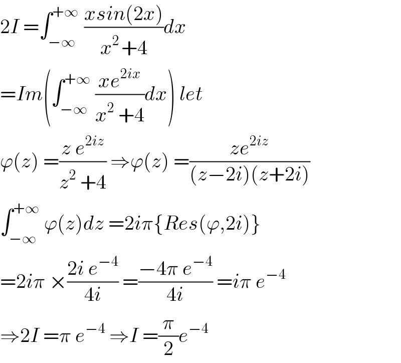 2I =∫_(−∞) ^(+∞ )  ((xsin(2x))/(x^(2 ) +4))dx  =Im(∫_(−∞) ^(+∞)  ((xe^(2ix) )/(x^2  +4))dx) let  ϕ(z) =((z e^(2iz) )/(z^2  +4)) ⇒ϕ(z) =((ze^(2iz) )/((z−2i)(z+2i)))  ∫_(−∞) ^(+∞)  ϕ(z)dz =2iπ{Res(ϕ,2i)}  =2iπ ×((2i e^(−4) )/(4i)) =((−4π e^(−4) )/(4i)) =iπ e^(−4)   ⇒2I =π e^(−4)  ⇒I =(π/2)e^(−4)   