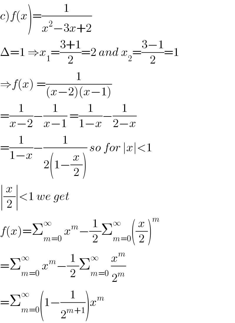 c)f(x)=(1/(x^2 −3x+2))  Δ=1 ⇒x_1 =((3+1)/2)=2 and x_2 =((3−1)/2)=1  ⇒f(x) =(1/((x−2)(x−1)))  =(1/(x−2))−(1/(x−1)) =(1/(1−x))−(1/(2−x))  =(1/(1−x))−(1/(2(1−(x/2)))) so for ∣x∣<1  ∣(x/2)∣<1 we get  f(x)=Σ_(m=0) ^∞  x^m −(1/2)Σ_(m=0) ^∞ ((x/2))^m   =Σ_(m=0) ^(∞ )  x^m −(1/2)Σ_(m=0) ^∞  (x^m /2^m )  =Σ_(m=0) ^∞ (1−(1/2^(m+1) ))x^m   