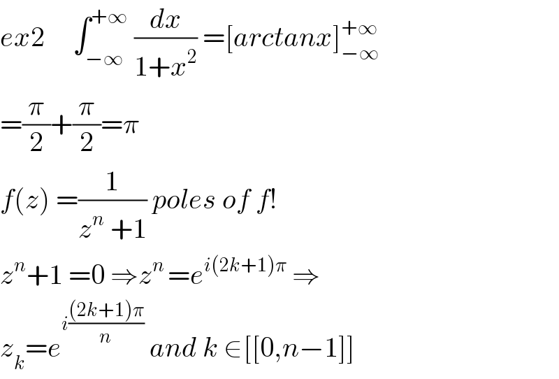 ex2     ∫_(−∞) ^(+∞)  (dx/(1+x^2 )) =[arctanx]_(−∞) ^(+∞)   =(π/2)+(π/2)=π  f(z) =(1/(z^n  +1)) poles of f!  z^n +1 =0 ⇒z^(n ) =e^(i(2k+1)π)  ⇒  z_k =e^(i(((2k+1)π)/n))  and k ∈[[0,n−1]]  