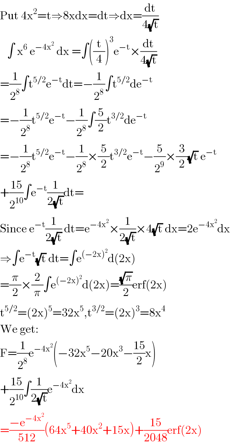 Put 4x^2 =t⇒8xdx=dt⇒dx=(dt/(4(√t)))     ∫ x^6  e^(−4x^2 )  dx =∫((t/4))^3 e^(−t) ×(dt/(4(√t)))  =(1/2^8 )∫t^(5/2) e^(−t) dt=−(1/2^8 )∫t^(5/2) de^(−t)   =−(1/2^8 )t^(5/2) e^(−t) −(1/2^8 )∫(5/2)t^(3/2) de^(−t)   =−(1/2^8 )t^(5/2) e^(−t) −(1/2^8 )×(5/2)t^(3/2) e^(−t) −(5/2^9 )×(3/2)(√t) e^(−t)   +((15)/2^(10) )∫e^(−t) (1/(2(√t)))dt=  Since e^(−t) (1/(2(√t))) dt=e^(−4x^2 ) ×(1/(2(√t)))×4(√t) dx=2e^(−4x^2 ) dx  ⇒∫e^(−t) (√t) dt=∫e^((−2x)^2 ) d(2x)  =(π/2)×(2/π)∫e^((−2x)^2 ) d(2x)=((√π)/2)erf(2x)  t^(5/2) =(2x)^5 =32x^5 ,t^(3/2) =(2x)^3 =8x^4   We get:  F=(1/2^8 )e^(−4x^2 ) (−32x^5 −20x^3 −((15)/2)x)  +((15)/2^(10) )∫(1/(2(√t)))e^(−4x^2 ) dx  =((−e^(−4x^2 ) )/(512))(64x^5 +40x^2 +15x)+((15)/(2048))erf(2x)  