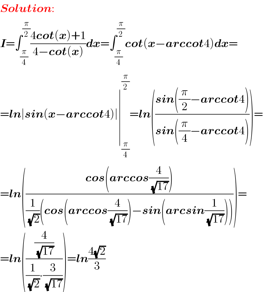 Solution:  I=∫_(π/4) ^(π/2) ((4cot(x)+1)/(4−cot(x)))dx=∫_(π/4) ^(π/2) cot(x−arccot4)dx=  =ln∣sin(x−arccot4)∣∣_(π/4) ^(π/2) =ln(((sin((π/2)−arccot4))/(sin((π/4)−arccot4))))=  =ln(((cos(arccos(4/( (√(17))))))/((1/( (√2)))(cos(arccos(4/( (√(17)))))−sin(arcsin(1/( (√(17)))))))))=  =ln(((4/( (√(17))))/((1/( (√2)))∙(3/( (√(17)))))))=ln((4(√2))/3)  