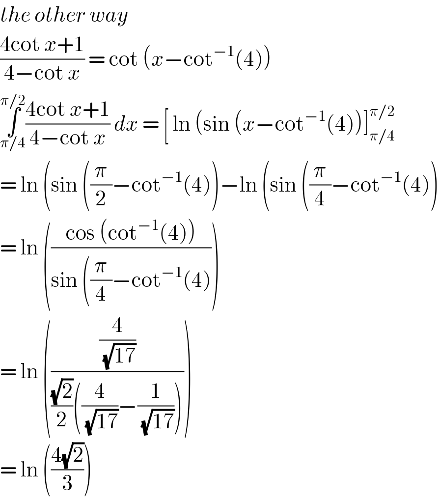 the other way   ((4cot x+1)/(4−cot x)) = cot (x−cot^(−1) (4))  ∫_(π/4) ^(π/2) ((4cot x+1)/(4−cot x)) dx = [ ln (sin (x−cot^(−1) (4))]_(π/4) ^(π/2)   = ln (sin ((π/2)−cot^(−1) (4))−ln (sin ((π/4)−cot^(−1) (4))  = ln (((cos (cot^(−1) (4)))/(sin ((π/4)−cot^(−1) (4))))   = ln (((4/( (√(17))))/(((√2)/2)((4/( (√(17))))−(1/( (√(17))))))))  = ln (((4(√2))/3))  