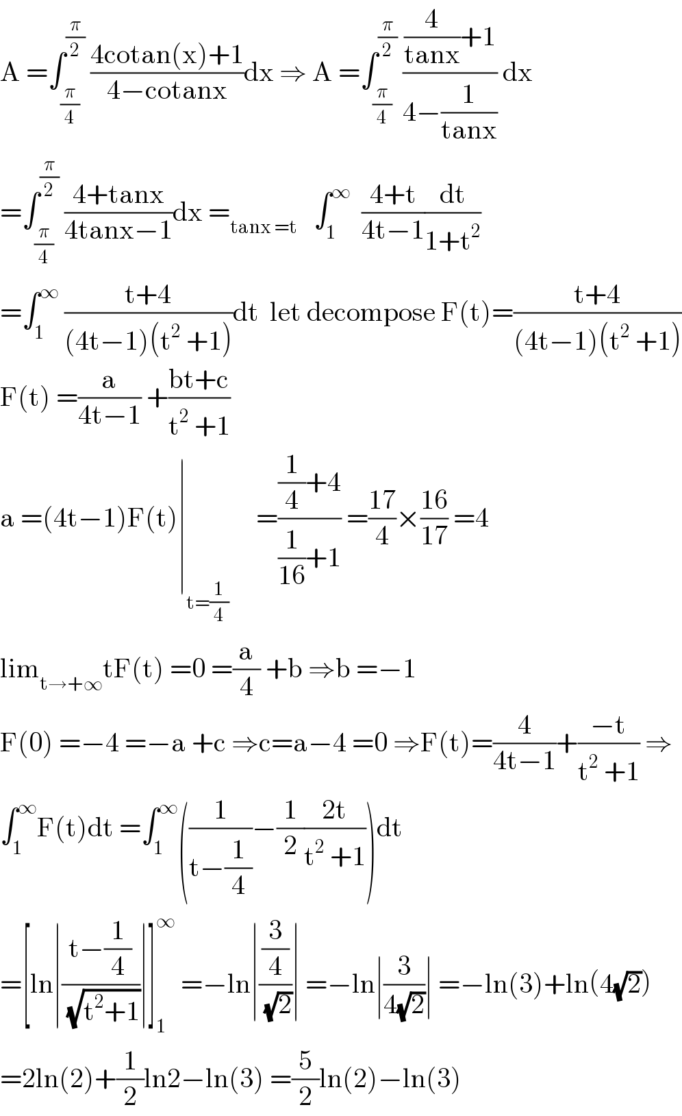 A =∫_(π/4) ^(π/2)  ((4cotan(x)+1)/(4−cotanx))dx ⇒ A =∫_(π/4) ^(π/2)  (((4/(tanx))+1)/(4−(1/(tanx)))) dx  =∫_(π/4) ^(π/2)  ((4+tanx)/(4tanx−1))dx =_(tanx =t)    ∫_1 ^∞   ((4+t)/(4t−1))(dt/(1+t^2 ))  =∫_1 ^∞  ((t+4)/((4t−1)(t^2  +1)))dt  let decompose F(t)=((t+4)/((4t−1)(t^2  +1)))  F(t) =(a/(4t−1)) +((bt+c)/(t^2  +1))  a =(4t−1)F(t)∣_(t=(1/4))      =(((1/4)+4)/((1/(16))+1)) =((17)/4)×((16)/(17)) =4  lim_(t→+∞) tF(t) =0 =(a/4) +b ⇒b =−1  F(0) =−4 =−a +c ⇒c=a−4 =0 ⇒F(t)=(4/(4t−1))+((−t)/(t^2  +1)) ⇒  ∫_1 ^∞ F(t)dt =∫_1 ^∞ ((1/(t−(1/4)))−(1/2)((2t)/(t^2  +1)))dt  =[ln∣((t−(1/4))/(√(t^2 +1)))∣]_1 ^∞  =−ln∣((3/4)/(√2))∣ =−ln∣(3/(4(√2)))∣ =−ln(3)+ln(4(√2))  =2ln(2)+(1/2)ln2−ln(3) =(5/2)ln(2)−ln(3)  