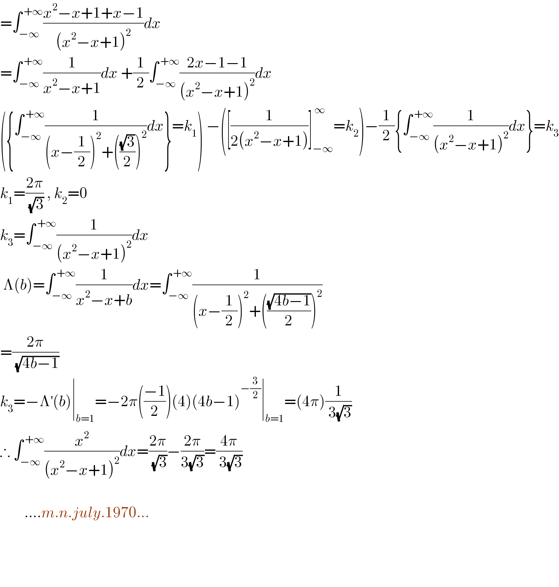 =∫_(−∞) ^( +∞) ((x^2 −x+1+x−1)/((x^2 −x+1)^2 ))dx  =∫_(−∞) ^( +∞) (1/(x^2 −x+1))dx +(1/2)∫_(−∞) ^( +∞) ((2x−1−1)/((x^2 −x+1)^2 ))dx  ({∫_(−∞) ^( +∞) (1/((x−(1/2))^2 +(((√3)/2))^2 ))dx}=k_1 ) −([(1/(2(x^2 −x+1)))]_(−∞) ^( ∞) =k_2 )−(1/2){∫_(−∞) ^( +∞) (1/((x^2 −x+1)^2 ))dx}=k_3   k_1 =((2π)/( (√3))) , k_2 =0  k_3 =∫_(−∞) ^( +∞) (1/((x^2 −x+1)^2 ))dx   Λ(b)=∫_(−∞) ^( +∞) (1/(x^2 −x+b))dx=∫_(−∞) ^( +∞) (1/((x−(1/2))^2 +(((√(4b−1))/2))^2 ))  =((2π)/( (√(4b−1))))   k_3 =−Λ^′ (b)∣_(b=1) =−2π(((−1)/2))(4)(4b−1)^(−(3/2)) ∣_(b=1) =(4π)(1/( 3(√3)))  ∴ ∫_(−∞) ^( +∞) (x^2 /((x^2 −x+1)^2 ))dx=((2π)/( (√3)))−((2π)/(3(√3)))=((4π)/( 3(√3)))                ....m.n.july.1970...              