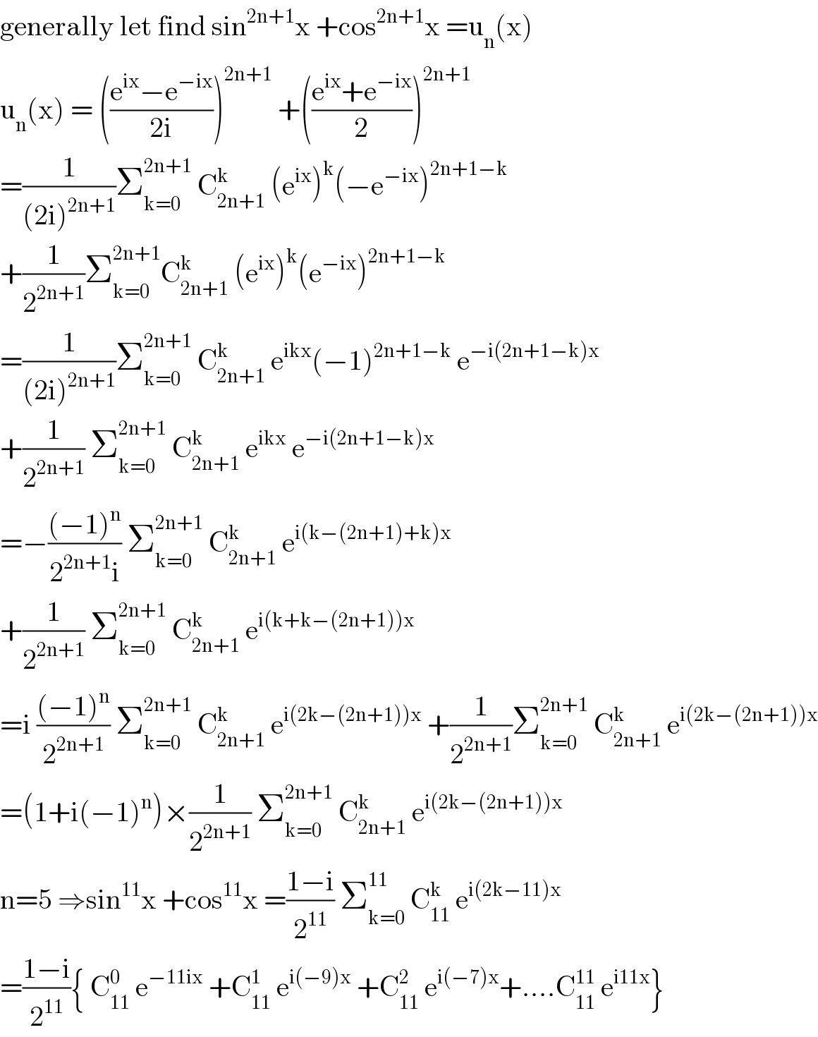generally let find sin^(2n+1) x +cos^(2n+1) x =u_n (x)  u_n (x) = (((e^(ix) −e^(−ix) )/(2i)))^(2n+1)  +(((e^(ix) +e^(−ix) )/2))^(2n+1)   =(1/((2i)^(2n+1) ))Σ_(k=0) ^(2n+1)  C_(2n+1) ^k  (e^(ix) )^k (−e^(−ix) )^(2n+1−k)   +(1/2^(2n+1) )Σ_(k=0) ^(2n+1) C_(2n+1) ^k  (e^(ix) )^k (e^(−ix) )^(2n+1−k)   =(1/((2i)^(2n+1) ))Σ_(k=0) ^(2n+1)  C_(2n+1) ^k  e^(ikx) (−1)^(2n+1−k)  e^(−i(2n+1−k)x)   +(1/2^(2n+1) ) Σ_(k=0) ^(2n+1)  C_(2n+1) ^k  e^(ikx)  e^(−i(2n+1−k)x)   =−(((−1)^n )/(2^(2n+1) i)) Σ_(k=0) ^(2n+1)  C_(2n+1) ^k  e^(i(k−(2n+1)+k)x)   +(1/2^(2n+1) ) Σ_(k=0) ^(2n+1)  C_(2n+1) ^k  e^(i(k+k−(2n+1))x)   =i (((−1)^n )/2^(2n+1) ) Σ_(k=0) ^(2n+1)  C_(2n+1) ^k  e^(i(2k−(2n+1))x)  +(1/2^(2n+1) )Σ_(k=0) ^(2n+1)  C_(2n+1) ^k  e^(i(2k−(2n+1))x)   =(1+i(−1)^n )×(1/2^(2n+1) ) Σ_(k=0) ^(2n+1)  C_(2n+1) ^k  e^(i(2k−(2n+1))x)   n=5 ⇒sin^(11) x +cos^(11) x =((1−i)/2^(11) ) Σ_(k=0) ^(11)  C_(11) ^k  e^(i(2k−11)x)   =((1−i)/2^(11) ){ C_(11) ^0  e^(−11ix)  +C_(11) ^1  e^(i(−9)x)  +C_(11) ^2  e^(i(−7)x) +....C_(11) ^(11)  e^(i11x) }  