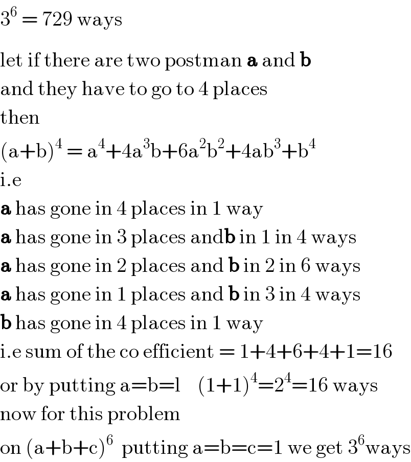 3^6  = 729 ways  let if there are two post^ man a and b  and they have to go to 4 places  then   (a+b)^4  = a^4 +4a^3 b+6a^2 b^2 +4ab^3 +b^4   i.e  a has gone in 4 places in 1 way  a has gone in 3 places andb in 1 in 4 ways  a has gone in 2 places and b in 2 in 6 ways  a has gone in 1 places and b in 3 in 4 ways  b has gone in 4 places in 1 way  i.e sum of the co efficient = 1+4+6+4+1=16  or by putting a=b=l    (1+1)^4 =2^4 =16 ways  now for this problem  on (a+b+c)^6   putting a=b=c=1 we get 3^6 ways  