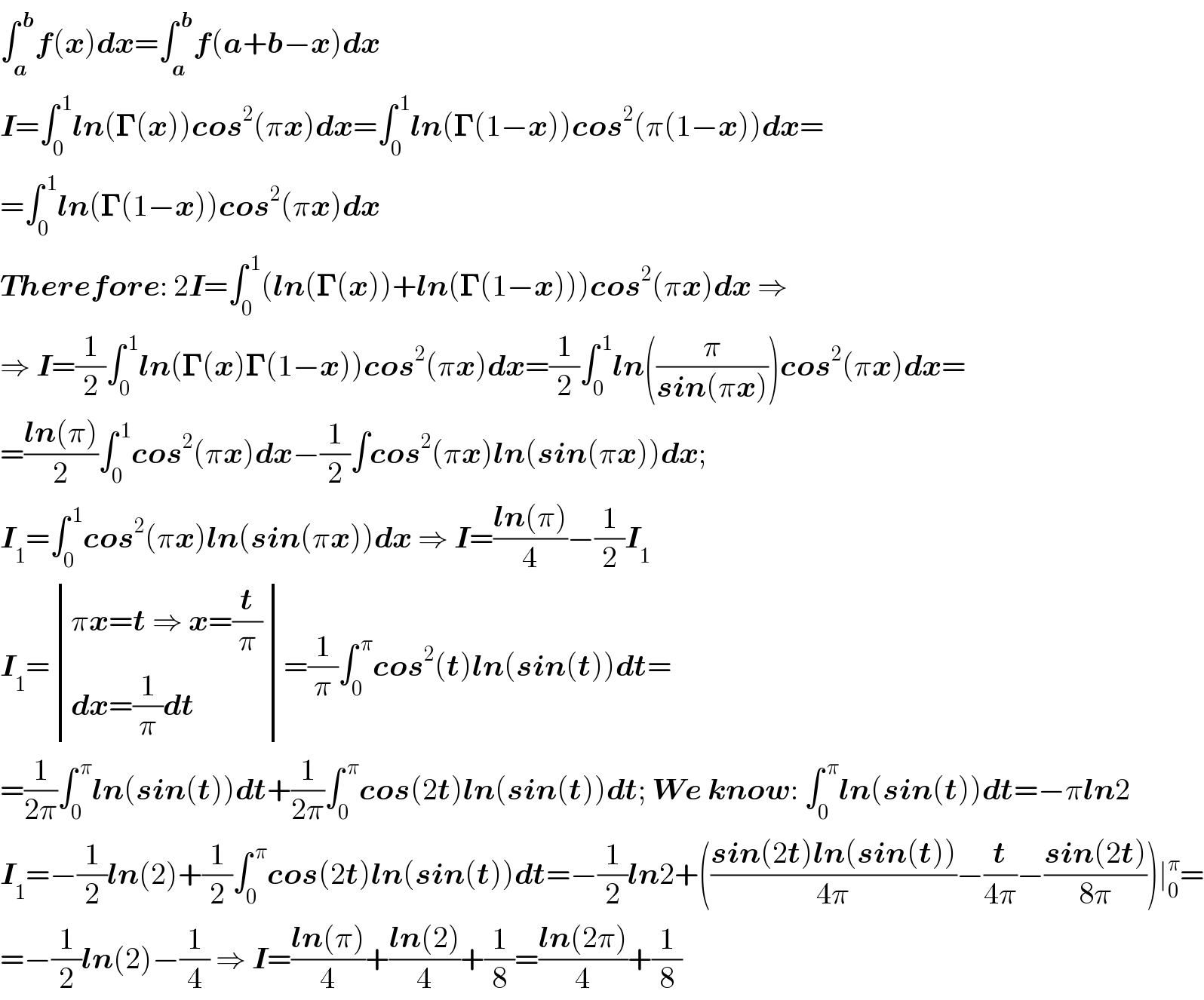 ∫_a ^( b) f(x)dx=∫_a ^( b) f(a+b−x)dx  I=∫_0 ^( 1) ln(𝚪(x))cos^2 (πx)dx=∫_0 ^( 1) ln(𝚪(1−x))cos^2 (π(1−x))dx=  =∫_0 ^( 1) ln(𝚪(1−x))cos^2 (πx)dx  Therefore: 2I=∫_0 ^( 1) (ln(𝚪(x))+ln(𝚪(1−x)))cos^2 (πx)dx ⇒  ⇒ I=(1/2)∫_0 ^( 1) ln(𝚪(x)𝚪(1−x))cos^2 (πx)dx=(1/2)∫_0 ^( 1) ln((π/(sin(πx))))cos^2 (πx)dx=  =((ln(π))/2)∫_0 ^( 1) cos^2 (πx)dx−(1/2)∫cos^2 (πx)ln(sin(πx))dx;  I_1 =∫_0 ^( 1) cos^2 (πx)ln(sin(πx))dx ⇒ I=((ln(π))/4)−(1/2)I_1   I_1 = determinant (((πx=t ⇒ x=(t/π))),((dx=(1/π)dt)))=(1/π)∫_0 ^( π) cos^2 (t)ln(sin(t))dt=  =(1/(2π))∫_0 ^( π) ln(sin(t))dt+(1/(2π))∫_0 ^( π) cos(2t)ln(sin(t))dt; We know: ∫_0 ^( π) ln(sin(t))dt=−πln2  I_1 =−(1/2)ln(2)+(1/2)∫_0 ^( π) cos(2t)ln(sin(t))dt=−(1/2)ln2+(((sin(2t)ln(sin(t)))/(4π))−(t/(4π))−((sin(2t))/(8π)))∣_0 ^π =  =−(1/2)ln(2)−(1/4) ⇒ I=((ln(π))/4)+((ln(2))/4)+(1/8)=((ln(2π))/4)+(1/8)  