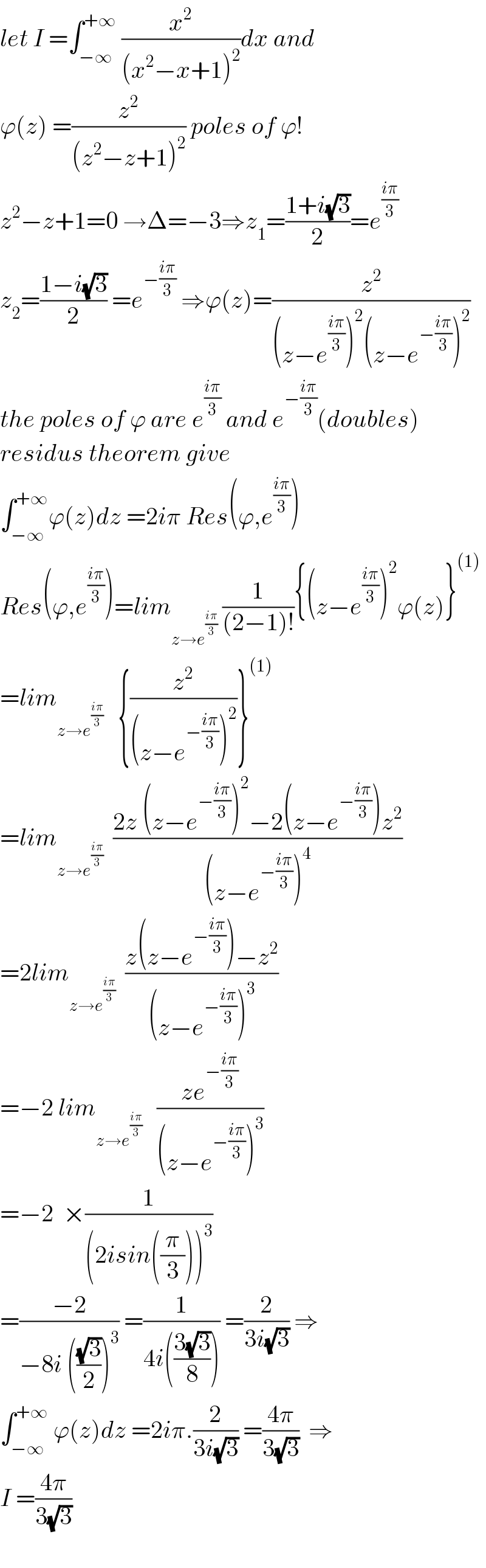 let I =∫_(−∞) ^(+∞)  (x^2 /((x^2 −x+1)^2 ))dx and  ϕ(z) =(z^2 /((z^2 −z+1)^2 )) poles of ϕ!  z^2 −z+1=0 →Δ=−3⇒z_1 =((1+i(√3))/2)=e^((iπ)/3)   z_2 =((1−i(√3))/2) =e^(−((iπ)/3))  ⇒ϕ(z)=(z^2 /((z−e^((iπ)/3) )^2 (z−e^(−((iπ)/3)) )^2 ))  the poles of ϕ are e^((iπ)/3)  and e^(−((iπ)/3)) (doubles)  residus theorem give  ∫_(−∞) ^(+∞) ϕ(z)dz =2iπ Res(ϕ,e^((iπ)/3) )  Res(ϕ,e^((iπ)/3) )=lim_(z→e^((iπ)/3) )  (1/((2−1)!)){(z−e^((iπ)/3) )^2 ϕ(z)}^((1))   =lim_(z→e^((iπ)/3) )    {(z^2 /((z−e^(−((iπ)/3)) )^2 ))}^((1))   =lim_(z→e^((iπ)/3) )   ((2z (z−e^(−((iπ)/3)) )^2 −2(z−e^(−((iπ)/3)) )z^2 )/((z−e^(−((iπ)/3)) )^4 ))  =2lim_(z→e^((iπ)/3) )   ((z(z−e^(−((iπ)/3)) )−z^2 )/((z−e^(−((iπ)/3)) )^3 ))  =−2 lim_(z→e^((iπ)/3) )    ((ze^(−((iπ)/3)) )/((z−e^(−((iπ)/3)) )^3 ))  =−2  ×(1/((2isin((π/3)))^3 ))  =((−2)/(−8i (((√3)/2))^3 )) =(1/(4i(((3(√3))/8)))) =(2/(3i(√3))) ⇒  ∫_(−∞) ^(+∞)  ϕ(z)dz =2iπ.(2/(3i(√3))) =((4π)/(3(√3)))  ⇒  I =((4π)/(3(√3)))    
