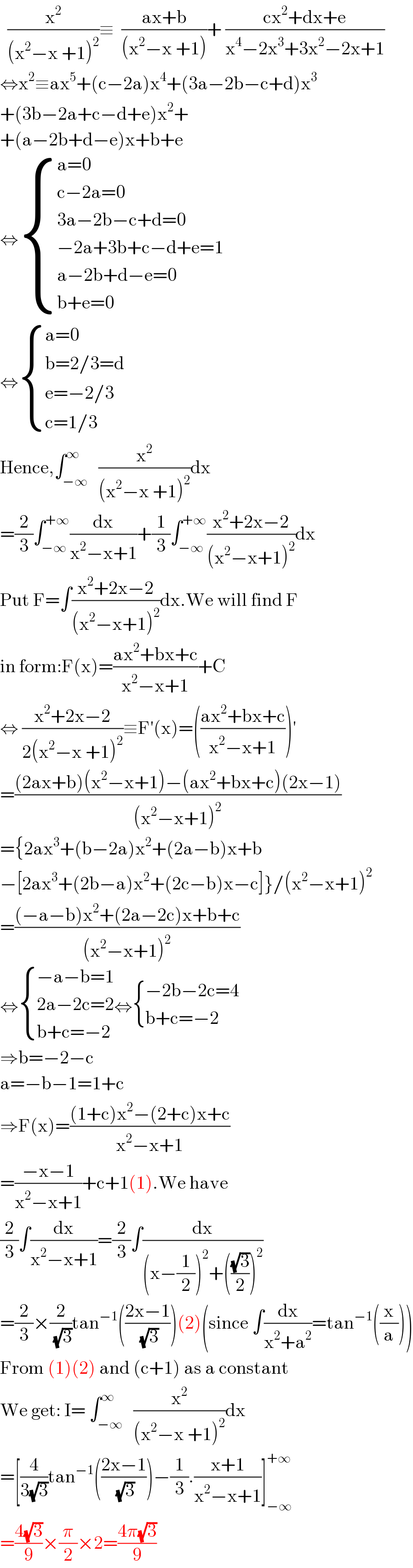   (x^2 /((x^2 −x +1)^2 ))≡  ((ax+b)/((x^2 −x +1)))+ ((cx^2 +dx+e)/(x^4 −2x^3 +3x^2 −2x+1))  ⇔x^2 ≡ax^5 +(c−2a)x^4 +(3a−2b−c+d)x^3   +(3b−2a+c−d+e)x^2 +  +(a−2b+d−e)x+b+e  ⇔ { ((a=0)),((c−2a=0)),((3a−2b−c+d=0)),((−2a+3b+c−d+e=1)),((a−2b+d−e=0)),((b+e=0)) :}  ⇔ { ((a=0)),((b=2/3=d)),((e=−2/3)),((c=1/3)) :}  Hence,∫_(−∞) ^∞   (x^2 /((x^2 −x +1)^2 ))dx  =(2/3)∫_(−∞) ^(+∞) (dx/(x^2 −x+1))+(1/3)∫_(−∞) ^(+∞) ((x^2 +2x−2)/((x^2 −x+1)^2 ))dx  Put F=∫((x^2 +2x−2)/((x^2 −x+1)^2 ))dx.We will find F  in form:F(x)=((ax^2 +bx+c)/(x^2 −x+1))+C  ⇔ ((x^2 +2x−2)/(2(x^2 −x +1)^2 ))≡F′(x)=(((ax^2 +bx+c)/(x^2 −x+1)))′  =(((2ax+b)(x^2 −x+1)−(ax^2 +bx+c)(2x−1))/((x^2 −x+1)^2 ))  ={2ax^3 +(b−2a)x^2 +(2a−b)x+b  −[2ax^3 +(2b−a)x^2 +(2c−b)x−c]}/(x^2 −x+1)^2   =(((−a−b)x^2 +(2a−2c)x+b+c)/((x^2 −x+1)^2 ))  ⇔ { ((−a−b=1)),((2a−2c=2)),((b+c=−2)) :}⇔ { ((−2b−2c=4)),((b+c=−2)) :}  ⇒b=−2−c  a=−b−1=1+c  ⇒F(x)=(((1+c)x^2 −(2+c)x+c)/(x^2 −x+1))  =((−x−1)/(x^2 −x+1))+c+1(1).We have  (2/3)∫(dx/(x^2 −x+1))=(2/3)∫(dx/((x−(1/2))^2 +(((√3)/2))^2 ))  =(2/3)×(2/( (√3)))tan^(−1) (((2x−1)/( (√3))))(2)(since ∫(dx/(x^2 +a^2 ))=tan^(−1) ((x/a)))  From (1)(2) and (c+1) as a constant  We get: I= ∫_(−∞) ^∞   (x^2 /((x^2 −x +1)^2 ))dx  =[(4/(3(√3)))tan^(−1) (((2x−1)/( (√3))))−(1/3).((x+1)/(x^2 −x+1))]_(−∞) ^(+∞)   =((4(√3))/9)×(π/2)×2=((4π(√3))/9)  