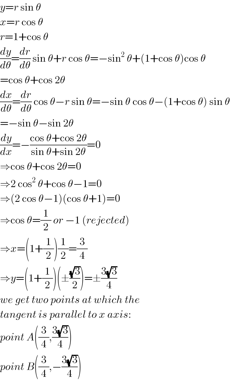 y=r sin θ  x=r cos θ  r=1+cos θ  (dy/dθ)=(dr/dθ) sin θ+r cos θ=−sin^2  θ+(1+cos θ)cos θ  =cos θ+cos 2θ  (dx/dθ)=(dr/dθ) cos θ−r sin θ=−sin θ cos θ−(1+cos θ) sin θ  =−sin θ−sin 2θ  (dy/dx)=−((cos θ+cos 2θ)/(sin θ+sin 2θ))=0  ⇒cos θ+cos 2θ=0  ⇒2 cos^2  θ+cos θ−1=0  ⇒(2 cos θ−1)(cos θ+1)=0  ⇒cos θ=(1/2) or −1 (rejected)  ⇒x=(1+(1/2))(1/2)=(3/4)  ⇒y=(1+(1/2))(±((√3)/2))=±((3(√3))/4)  we get two points at which the  tangent is parallel to x axis:  point A((3/4),((3(√3))/4))  point B((3/4),−((3(√3))/4))  