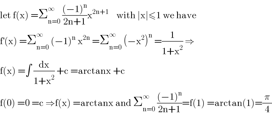 let f(x) =Σ_(n=0) ^∞  (((−1)^n )/(2n+1))x^(2n+1)     with ∣x∣≤1 we have  f^′ (x) =Σ_(n=0) ^∞  (−1)^n  x^(2n)  =Σ_(n=0) ^∞  (−x^2 )^n  =(1/(1+x^2 )) ⇒  f(x) =∫ (dx/(1+x^2 )) +c =arctanx +c  f(0) =0 =c ⇒f(x) =arctanx and Σ_(n=0) ^∞  (((−1)^n )/(2n+1))=f(1) =arctan(1)=(π/4)  