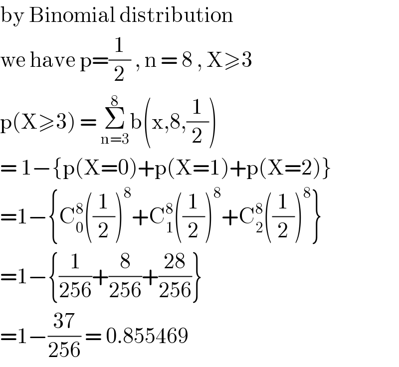 by Binomial distribution   we have p=(1/2) , n = 8 , X≥3  p(X≥3) = Σ_(n=3) ^8 b(x,8,(1/2))  = 1−{p(X=0)+p(X=1)+p(X=2)}  =1−{C_0 ^8 ((1/2))^8 +C_1 ^8 ((1/2))^8 +C_2 ^8 ((1/2))^8 }  =1−{(1/(256))+(8/(256))+((28)/(256))}  =1−((37)/(256)) = 0.855469  