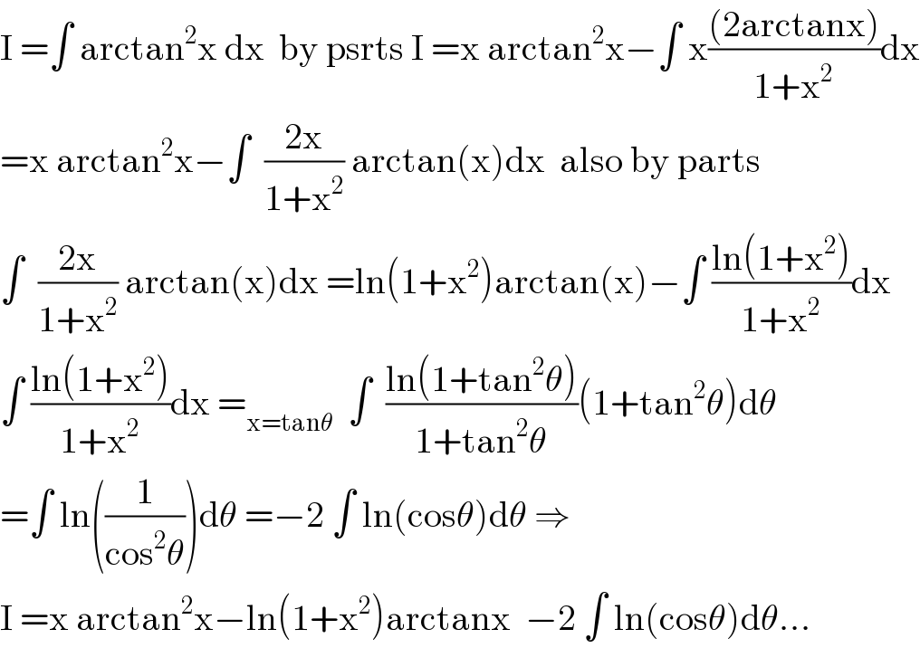 I =∫ arctan^2 x dx  by psrts I =x arctan^2 x−∫ x(((2arctanx))/(1+x^2 ))dx  =x arctan^2 x−∫  ((2x)/(1+x^2 )) arctan(x)dx  also by parts  ∫  ((2x)/(1+x^2 )) arctan(x)dx =ln(1+x^2 )arctan(x)−∫ ((ln(1+x^2 ))/(1+x^2 ))dx  ∫ ((ln(1+x^2 ))/(1+x^2 ))dx =_(x=tanθ)   ∫  ((ln(1+tan^2 θ))/(1+tan^2 θ))(1+tan^2 θ)dθ  =∫ ln((1/(cos^2 θ)))dθ =−2 ∫ ln(cosθ)dθ ⇒  I =x arctan^2 x−ln(1+x^2 )arctanx  −2 ∫ ln(cosθ)dθ...  