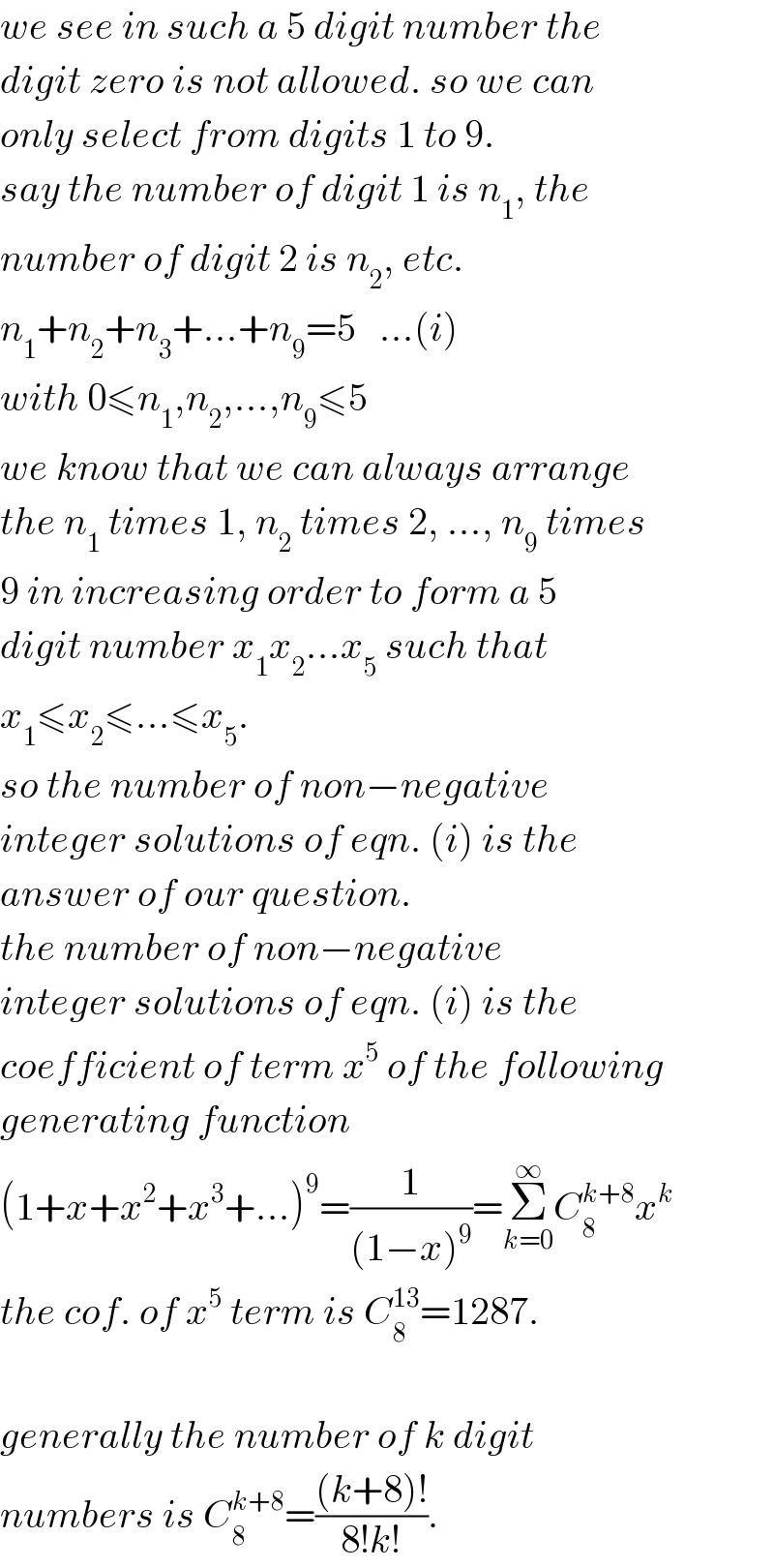 we see in such a 5 digit number the  digit zero is not allowed. so we can  only select from digits 1 to 9.  say the number of digit 1 is n_1 , the  number of digit 2 is n_2 , etc.  n_1 +n_2 +n_3 +...+n_9 =5   ...(i)  with 0≤n_1 ,n_2 ,...,n_9 ≤5  we know that we can always arrange  the n_1  times 1, n_2  times 2, ..., n_9  times  9 in increasing order to form a 5  digit number x_1 x_2 ...x_5  such that  x_1 ≤x_2 ≤...≤x_5 .  so the number of non−negative  integer solutions of eqn. (i) is the  answer of our question.  the number of non−negative   integer solutions of eqn. (i) is the  coefficient of term x^5  of the following  generating function  (1+x+x^2 +x^3 +...)^9 =(1/((1−x)^9 ))=Σ_(k=0) ^∞ C_8 ^(k+8) x^k   the cof. of x^5  term is C_8 ^(13) =1287.    generally the number of k digit  numbers is C_8 ^(k+8) =(((k+8)!)/(8!k!)).  