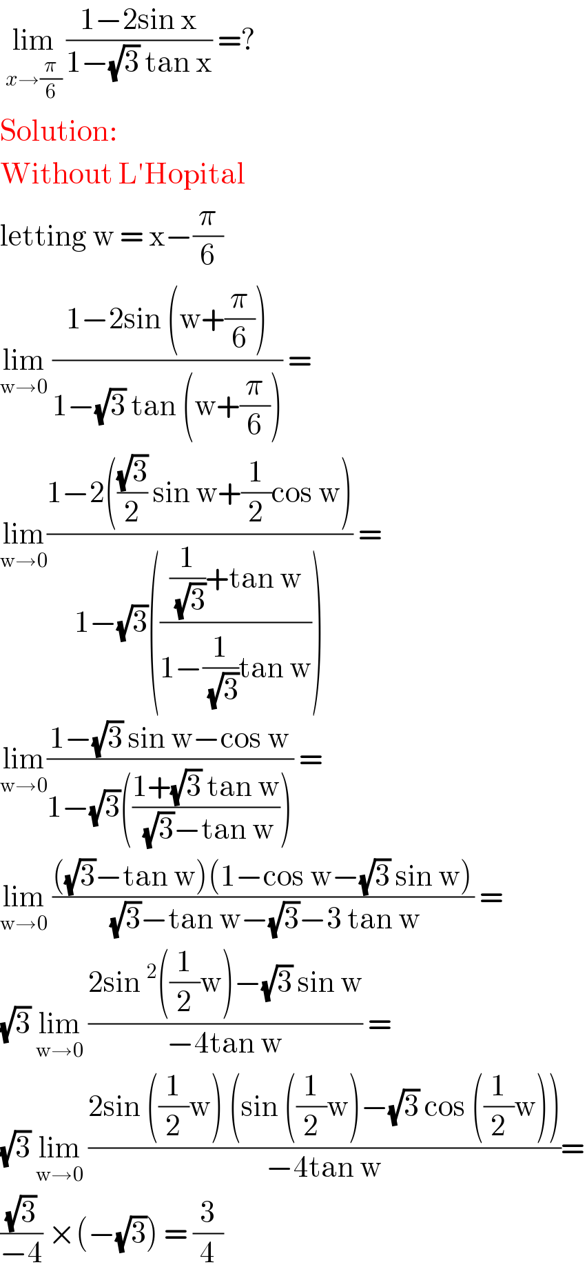  lim_(x→(π/6))  ((1−2sin x)/(1−(√3) tan x)) =?  Solution:  Without L′Hopital  letting w = x−(π/6)   lim_(w→0)  ((1−2sin (w+(π/6)))/(1−(√3) tan (w+(π/6)))) =   lim_(w→0) ((1−2(((√3)/2) sin w+(1/2)cos w))/(1−(√3)((((1/( (√3)))+tan w)/(1−(1/( (√3)))tan w))))) =  lim_(w→0) ((1−(√3) sin w−cos w)/(1−(√3)(((1+(√3) tan w)/( (√3)−tan w))))) =  lim_(w→0)  ((((√3)−tan w)(1−cos w−(√3) sin w))/( (√3)−tan w−(√3)−3 tan w)) =  (√3) lim_(w→0)  ((2sin^2 ((1/2)w)−(√3) sin w)/(−4tan w)) =  (√3) lim_(w→0)  ((2sin ((1/2)w) (sin ((1/2)w)−(√3) cos ((1/2)w)))/(−4tan w))=  ((√3)/(−4)) ×(−(√3)) = (3/4)  