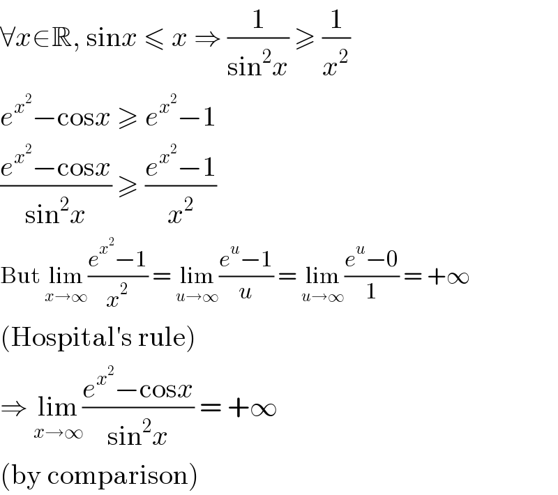 ∀x∈R, sinx ≤ x ⇒ (1/(sin^2 x)) ≥ (1/x^2 )   e^x^2  −cosx ≥ e^x^2  −1  ((e^x^2  −cosx)/(sin^2 x)) ≥ ((e^x^2  −1)/x^2 )  But lim_(x→∞) ((e^x^2  −1)/x^2 ) = lim_(u→∞) ((e^u −1)/u) = lim_(u→∞) ((e^u −0)/1) = +∞  (Hospital′s rule)  ⇒ lim_(x→∞) ((e^x^2  −cosx)/(sin^2 x)) = +∞  (by comparison)  