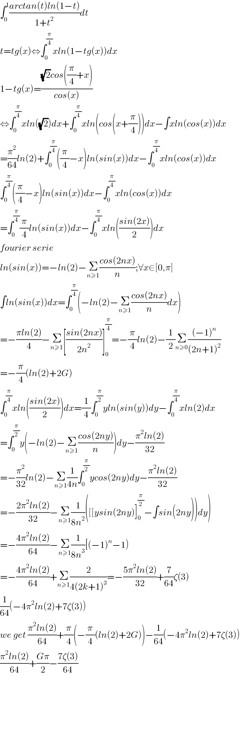 ∫_0 ^1 ((arctan(t)ln(1−t))/(1+t^2 ))dt  t=tg(x)⇔∫_0 ^(π/4) xln(1−tg(x))dx  1−tg(x)=(((√2)cos((π/4)+x))/(cos(x)))  ⇔∫_0 ^(π/4) xln((√2))dx+∫_0 ^(π/4) xln(cos(x+(π/4)))dx−∫xln(cos(x))dx  =(π^2 /(64))ln(2)+∫_0 ^(π/4) ((π/4)−x)ln(sin(x))dx−∫_0 ^(π/4) xln(cos(x))dx  ∫_0 ^(π/4) ((π/4)−x)ln(sin(x))dx−∫_0 ^(π/4) xln(cos(x))dx  =∫_0 ^(π/4) (π/4)ln(sin(x))dx−∫_0 ^(π/4) xln(((sin(2x))/2))dx  fourier serie  ln(sin(x))=−ln(2)−Σ_(n≥1) ((cos(2nx))/n);∀x∈[0,π]  ∫ln(sin(x))dx=∫_0 ^(π/4) (−ln(2)−Σ_(n≥1) ((cos(2nx))/n)dx)  =−((πln(2))/4)−Σ_(n≥1) [((sin(2nx))/(2n^2 ))]_0 ^(π/4) =−(π/4)ln(2)−(1/2)Σ_(n≥0) (((−1)^n )/((2n+1)^2 ))  =−(π/4)(ln(2)+2G)  ∫_0 ^(π/4) xln(((sin(2x))/2))dx=(1/4)∫_0 ^(π/2) yln(sin(y))dy−∫_0 ^(π/4) xln(2)dx  =∫_0 ^(π/2) y(−ln(2)−Σ_(n≥1) ((cos(2ny))/n))dy−((π^2 ln(2))/(32))  =−(π^2 /(32))ln(2)−Σ_(n≥1) (1/(4n))∫_0 ^(π/2) ycos(2ny)dy−((π^2 ln(2))/(32))  =−((2π^2 ln(2))/(32))−Σ_(n≥1) (1/(8n^2 ))([[ysin(2ny)]_0 ^(π/2) −∫sin(2ny))dy)  =−((4π^2 ln(2))/(64))−Σ_(n≥1) (1/(8n^3 ))[(−1)^n −1)  =−((4π^2 ln(2))/(64))+Σ_(n≥1) (2/(4(2k+1)^3 ))=−((5π^2 ln(2))/(32))+(7/(64))ζ(3)  (1/(64))(−4π^2 ln(2)+7ζ(3))  we get ((π^2 ln(2))/(64))+(π/4)(−(π/4)(ln(2)+2G))−(1/(64))(−4π^2 ln(2)+7ζ(3))  ((π^2 ln(2))/(64))+((Gπ)/2)−((7ζ(3))/(64))          