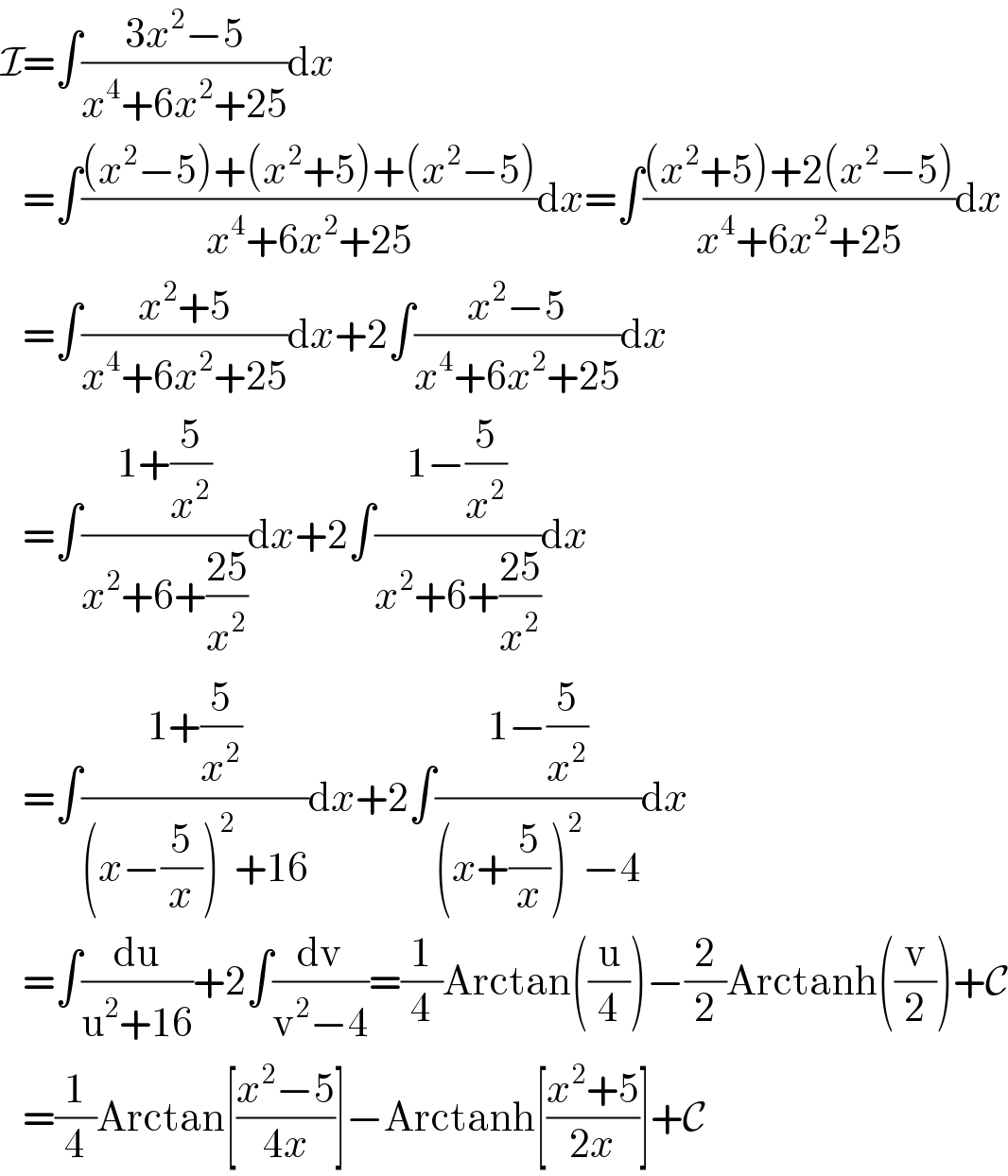 I=∫((3x^2 −5)/(x^4 +6x^2 +25))dx     =∫(((x^2 −5)+(x^2 +5)+(x^2 −5))/(x^4 +6x^2 +25))dx=∫(((x^2 +5)+2(x^2 −5))/(x^4 +6x^2 +25))dx     =∫((x^2 +5)/(x^4 +6x^2 +25))dx+2∫((x^2 −5)/(x^4 +6x^2 +25))dx     =∫((1+(5/x^2 ))/(x^2 +6+((25)/x^2 )))dx+2∫((1−(5/x^2 ))/(x^2 +6+((25)/x^2 )))dx     =∫((1+(5/x^2 ))/((x−(5/x))^2 +16))dx+2∫((1−(5/x^2 ))/((x+(5/x))^2 −4))dx     =∫(du/(u^2 +16))+2∫(dv/(v^2 −4))=(1/4)Arctan((u/4))−(2/2)Arctanh((v/2))+C     =(1/4)Arctan[((x^2 −5)/(4x))]−Arctanh[((x^2 +5)/(2x))]+C  