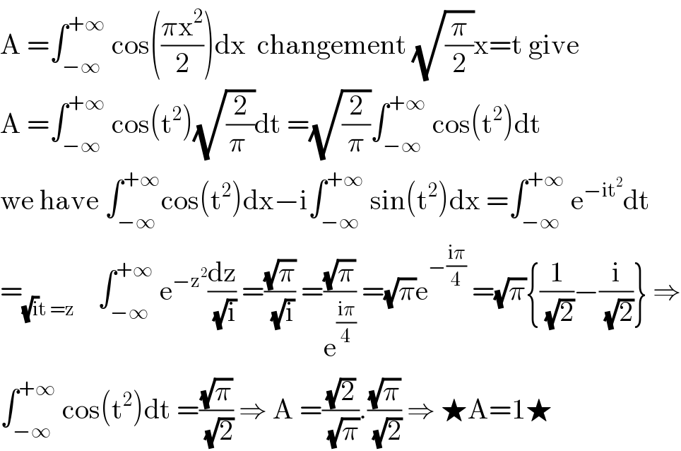 A =∫_(−∞) ^(+∞)  cos(((πx^2 )/2))dx  changement (√(π/2))x=t give  A =∫_(−∞) ^(+∞)  cos(t^2 )(√(2/(π )))dt =(√(2/π))∫_(−∞) ^(+∞)  cos(t^2 )dt  we have ∫_(−∞) ^(+∞) cos(t^2 )dx−i∫_(−∞) ^(+∞)  sin(t^2 )dx =∫_(−∞) ^(+∞)  e^(−it^2 ) dt  =_((√i)t =z)     ∫_(−∞) ^(+∞)  e^(−z^2 ) (dz/(√i)) =((√π)/(√i)) =((√π)/e^((iπ)/4) ) =(√π)e^(−((iπ)/4))  =(√π){(1/(√2))−(i/(√2))} ⇒  ∫_(−∞) ^(+∞)  cos(t^2 )dt =((√π)/(√2)) ⇒ A =((√2)/(√π)).((√π)/(√2)) ⇒ ★A=1★  