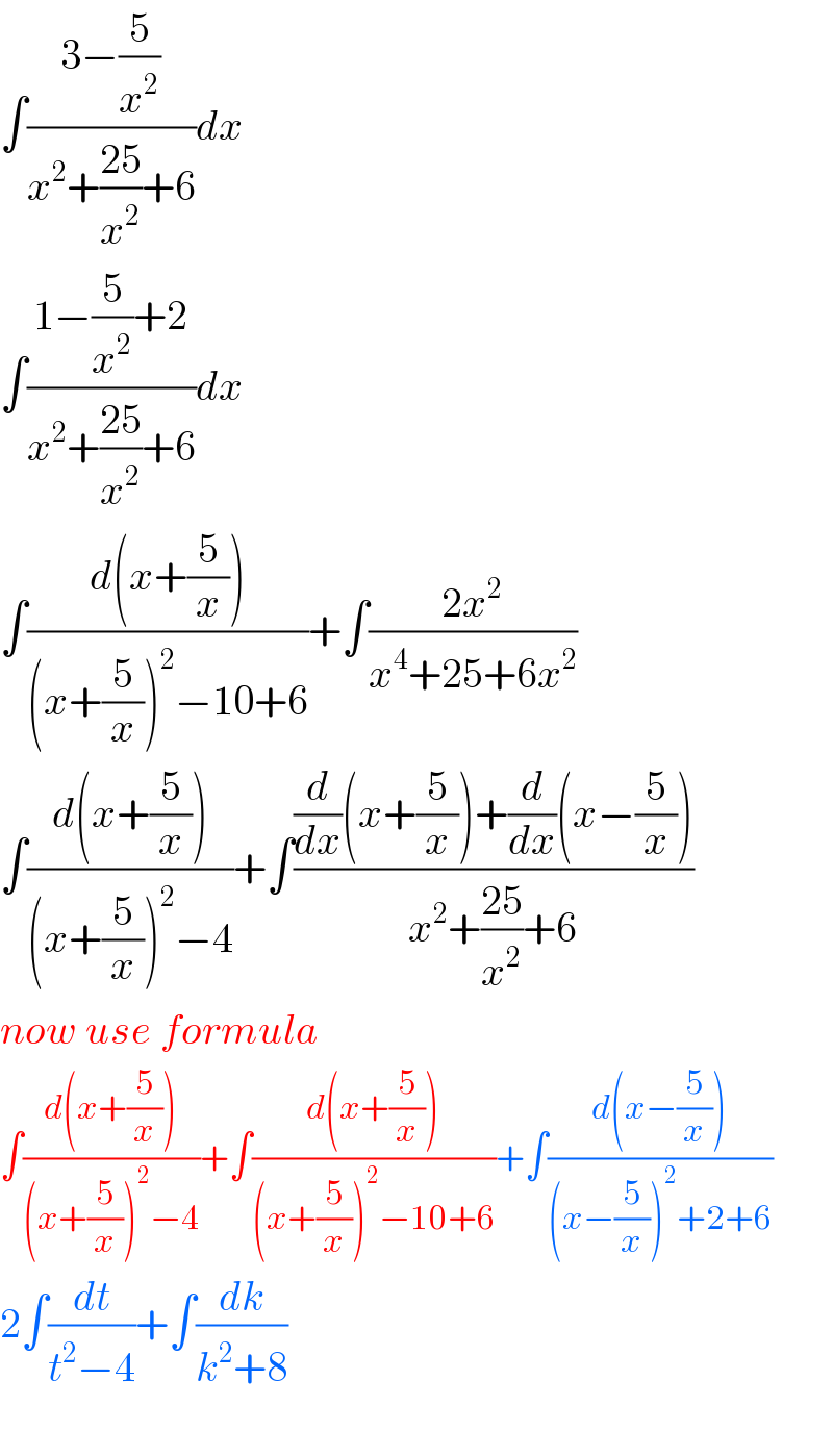 ∫((3−(5/x^2 ))/(x^2 +((25)/x^2 )+6))dx  ∫((1−(5/x^2 )+2)/(x^2 +((25)/x^2 )+6))dx  ∫((d(x+(5/x)))/((x+(5/x))^2 −10+6))+∫((2x^2 )/(x^4 +25+6x^2 ))  ∫((d(x+(5/x)))/((x+(5/x))^2 −4))+∫(((d/dx)(x+(5/x))+(d/dx)(x−(5/x)))/(x^2 +((25)/x^2 )+6))  now use formula  ∫((d(x+(5/x)))/((x+(5/x))^2 −4))+∫((d(x+(5/x)))/((x+(5/x))^2 −10+6))+∫((d(x−(5/x)))/((x−(5/x))^2 +2+6))  2∫(dt/(t^2 −4))+∫(dk/(k^2 +8))    