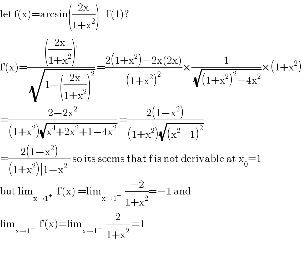let f(x)=arcsin(((2x)/(1+x^2 )))   f^′ (1)?  f^′ (x)=(((((2x)/(1+x^2 )))^′ )/(√(1−(((2x)/(1+x^2 )))^2 ))) =((2(1+x^2 )−2x(2x))/((1+x^2 )^2 ))×(1/(√((1+x^2 )^2 −4x^2 )))×(1+x^2 )  =((2−2x^2 )/((1+x^2 )(√(x^4 +2x^2 +1−4x^2 )))) =((2(1−x^2 ))/((1+x^2 )(√((x^2 −1)^2 ))))  =((2(1−x^2 ))/((1+x^2 )∣1−x^2 ∣)) so its seems that f is not derivable at x_0 =1  but lim_(x→1^+ )   f^′ (x) =lim_(x→1^+ )   ((−2)/(1+x^2 ))=−1 and  lim_(x→1^− )   f^′ (x)=lim_(x→1^− )   (2/(1+x^2 )) =1    