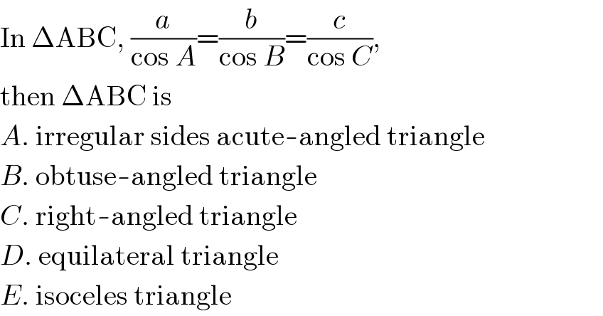 In ΔABC, (a/(cos A))=(b/(cos B))=(c/(cos C)),  then ΔABC is   A. irregular sides acute-angled triangle  B. obtuse-angled triangle  C. right-angled triangle  D. equilateral triangle  E. isoceles triangle  