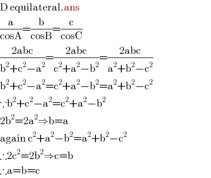 D equilateral.ans  (a/(cosA))=(b/(cosB))=(c/(cosC))  ((2abc)/(b^2 +c^2 −a^2 ))=((2abc)/(c^2 +a^2 −b^2 ))=((2abc)/(a^2 +b^2 −c^2 ))  b^2 +c^2 −a^2 =c^2 +a^2 −b^2 =a^2 +b^2 −c^2   ∵b^2 +c^2 −a^2 =c^2 +a^2 −b^2   2b^2 =2a^2 ⇒b=a  again c^2 +a^2 −b^2 =a^2 +b^2 −c^2   ∴2c^2 =2b^2 ⇒c=b  ∴a=b=c  