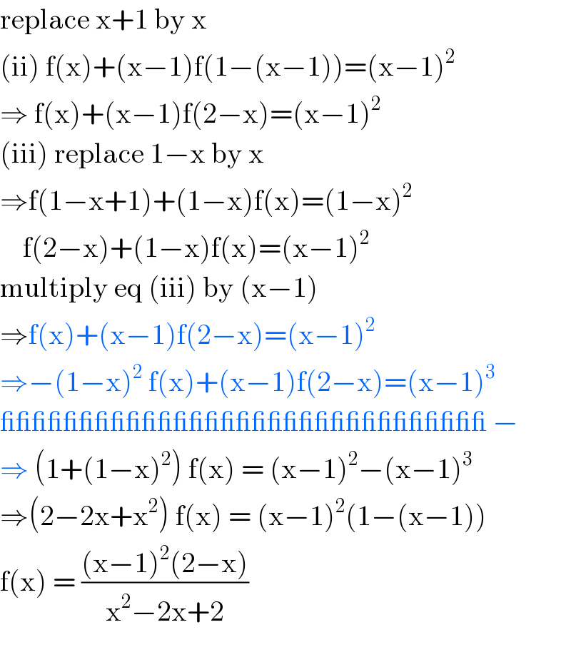 replace x+1 by x  (ii) f(x)+(x−1)f(1−(x−1))=(x−1)^2   ⇒ f(x)+(x−1)f(2−x)=(x−1)^2   (iii) replace 1−x by x  ⇒f(1−x+1)+(1−x)f(x)=(1−x)^2       f(2−x)+(1−x)f(x)=(x−1)^2   multiply eq (iii) by (x−1)  ⇒f(x)+(x−1)f(2−x)=(x−1)^2   ⇒−(1−x)^2  f(x)+(x−1)f(2−x)=(x−1)^3   _______________________________ −  ⇒ (1+(1−x)^2 ) f(x) = (x−1)^2 −(x−1)^3   ⇒(2−2x+x^2 ) f(x) = (x−1)^2 (1−(x−1))  f(x) = (((x−1)^2 (2−x))/(x^2 −2x+2))    