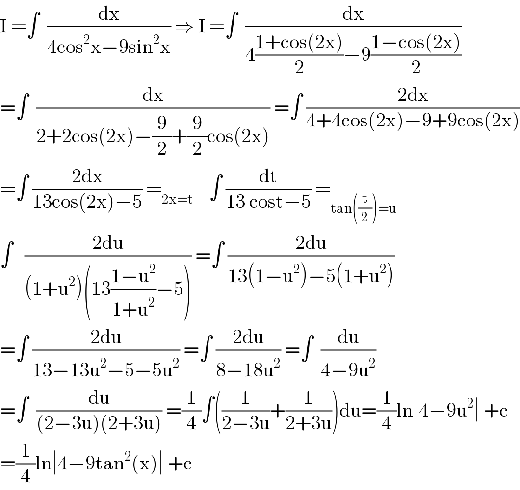 I =∫  (dx/(4cos^2 x−9sin^2 x)) ⇒ I =∫  (dx/(4((1+cos(2x))/2)−9((1−cos(2x))/2)))  =∫  (dx/(2+2cos(2x)−(9/2)+(9/2)cos(2x))) =∫ ((2dx)/(4+4cos(2x)−9+9cos(2x)))  =∫ ((2dx)/(13cos(2x)−5)) =_(2x=t)     ∫ (dt/(13 cost−5)) =_(tan((t/2))=u)   ∫   ((2du)/((1+u^2 )(13((1−u^2 )/(1+u^2 ))−5))) =∫ ((2du)/(13(1−u^2 )−5(1+u^2 )))  =∫ ((2du)/(13−13u^2 −5−5u^2 )) =∫ ((2du)/(8−18u^2 )) =∫  (du/(4−9u^2 ))  =∫  (du/((2−3u)(2+3u))) =(1/4)∫((1/(2−3u))+(1/(2+3u)))du=(1/4)ln∣4−9u^2 ∣ +c  =(1/4)ln∣4−9tan^2 (x)∣ +c  