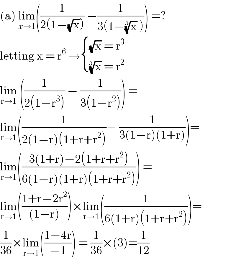(a) lim_(x→1) ((1/(2(1−(√x)))) −(1/(3(1−(x)^(1/3)  )))) =?  letting x = r^6  → { (((√x) = r^3 )),(((x)^(1/(3 ))  = r^2 )) :}  lim_(r→1)  ((1/(2(1−r^3 ))) − (1/(3(1−r^2 )))) =  lim_(r→1) ((1/(2(1−r)(1+r+r^2 )))− (1/(3(1−r)(1+r))))=  lim_(r→1) (((3(1+r)−2(1+r+r^2 ))/(6(1−r)(1+r)(1+r+r^2 )))) =  lim_(r→1) (((1+r−2r^2 )/((1−r))))×lim_(r→1) ((1/(6(1+r)(1+r+r^2 ))))=  (1/(36))×lim_(r→1) (((1−4r)/(−1))) = (1/(36))×(3)=(1/(12))  