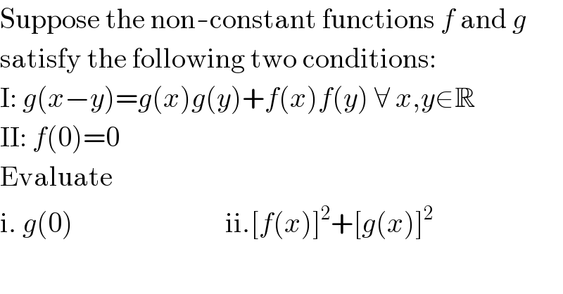Suppose the non-constant functions f and g  satisfy the following two conditions:  I: g(x−y)=g(x)g(y)+f(x)f(y) ∀ x,y∈R  II: f(0)=0  Evaluate  i. g(0)                           ii.[f(x)]^2 +[g(x)]^2   