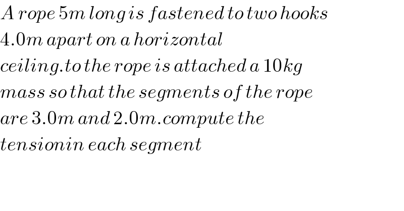 A rope 5m long is fastened to two hooks   4.0m apart on a horizontal  ceiling.to the rope is attached a 10kg   mass so that the segments of the rope  are 3.0m and 2.0m.compute the  tensionin each segment  