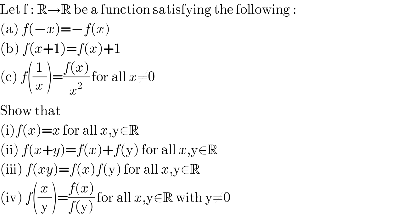Let f : R→R be a function satisfying the following :  (a) f(−x)=−f(x)  (b) f(x+1)=f(x)+1  (c) f((1/x))=((f(x))/x^2 ) for all x≠0  Show that  (i)f(x)=x for all x,y∈R  (ii) f(x+y)=f(x)+f(y) for all x,y∈R  (iii) f(xy)=f(x)f(y) for all x,y∈R  (iv) f((x/y))=((f(x))/(f(y))) for all x,y∈R with y≠0  