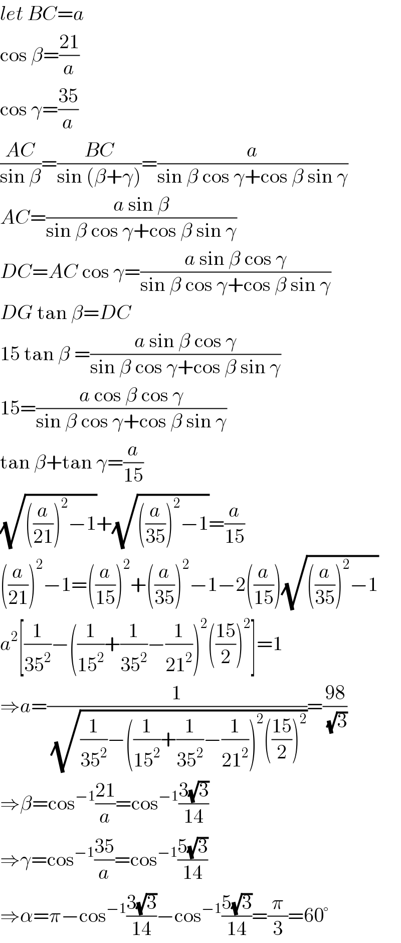 let BC=a  cos β=((21)/a)  cos γ=((35)/a)  ((AC)/(sin β))=((BC)/(sin (β+γ)))=(a/(sin β cos γ+cos β sin γ))  AC=((a sin β)/(sin β cos γ+cos β sin γ))  DC=AC cos γ=((a sin β cos γ)/(sin β cos γ+cos β sin γ))  DG tan β=DC  15 tan β =((a sin β cos γ)/(sin β cos γ+cos β sin γ))  15=((a cos β cos γ)/(sin β cos γ+cos β sin γ))  tan β+tan γ=(a/(15))  (√(((a/(21)))^2 −1))+(√(((a/(35)))^2 −1))=(a/(15))  ((a/(21)))^2 −1=((a/(15)))^2 +((a/(35)))^2 −1−2((a/(15)))(√(((a/(35)))^2 −1))  a^2 [(1/(35^2 ))−((1/(15^2 ))+(1/(35^2 ))−(1/(21^2 )))^2 (((15)/2))^2 ]=1  ⇒a=(1/( (√((1/(35^2 ))−((1/(15^2 ))+(1/(35^2 ))−(1/(21^2 )))^2 (((15)/2))^2 ))))=((98)/( (√3)))  ⇒β=cos^(−1) ((21)/a)=cos^(−1) ((3(√3))/(14))  ⇒γ=cos^(−1) ((35)/a)=cos^(−1) ((5(√3))/(14))  ⇒α=π−cos^(−1) ((3(√3))/(14))−cos^(−1) ((5(√3))/(14))=(π/3)=60°  