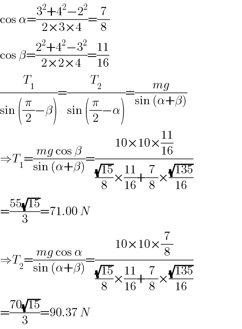 cos α=((3^2 +4^2 −2^2 )/(2×3×4))=(7/8)  cos β=((2^2 +4^2 −3^2 )/(2×2×4))=((11)/(16))  (T_1 /(sin ((π/2)−β)))=(T_2 /(sin ((π/2)−α)))=((mg)/(sin (α+β)))  ⇒T_1 =((mg cos β)/(sin (α+β)))=((10×10×((11)/(16)))/(((√(15))/8)×((11)/(16))+(7/8)×((√(135))/(16))))  =((55(√(15)))/3)=71.00 N  ⇒T_2 =((mg cos α)/(sin (α+β)))=((10×10×(7/8))/(((√(15))/8)×((11)/(16))+(7/8)×((√(135))/(16))))  =((70(√(15)))/3)=90.37 N  