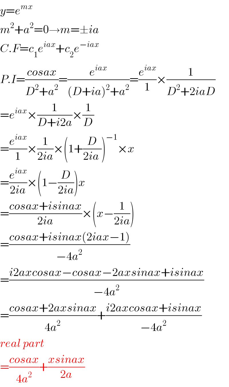 y=e^(mx)   m^2 +a^2 =0→m=±ia  C.F=c_1 e^(iax) +c_2 e^(−iax)   P.I=((cosax)/(D^2 +a^2 ))=(e^(iax) /((D+ia)^2 +a^2 ))=(e^(iax) /1)×(1/(D^2 +2iaD))  =e^(iax) ×(1/(D+i2a))×(1/D)  =(e^(iax) /1)×(1/(2ia))×(1+(D/(2ia )))^(−1) ×x  =(e^(iax) /(2ia))×(1−(D/(2ia)))x  =((cosax+isinax)/(2ia))×(x−(1/(2ia)))  =((cosax+isinax(2iax−1))/(−4a^2 ))  =((i2axcosax−cosax−2axsinax+isinax)/(−4a^2 ))  =((cosax+2axsinax)/(4a^2 ))+((i2axcosax+isinax)/(−4a^2 ))  real part  =((cosax)/(4a^2 ))+((xsinax)/(2a))  
