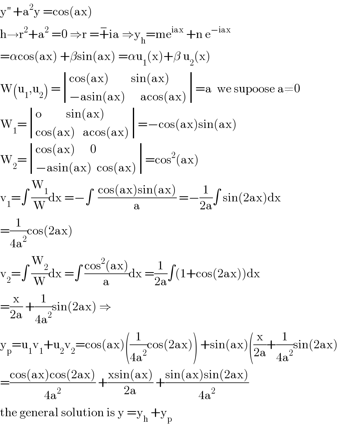y^(′′)  +a^2 y =cos(ax)  h→r^2 +a^2  =0 ⇒r =+^− ia ⇒y_h =me^(iax)  +n e^(−iax)   =αcos(ax) +βsin(ax) =αu_1 (x)+β u_2 (x)  W(u_1 ,u_2 ) = determinant (((cos(ax)         sin(ax))),((−asin(ax)      acos(ax))))=a  we supoose a≠0  W_1 = determinant (((o          sin(ax))),((cos(ax)   acos(ax))))=−cos(ax)sin(ax)  W_2 = determinant (((cos(ax)      0)),((−asin(ax)  cos(ax))))=cos^2 (ax)  v_1 =∫ (W_1 /W)dx =−∫  ((cos(ax)sin(ax))/a) =−(1/(2a))∫ sin(2ax)dx  =(1/(4a^2 ))cos(2ax)  v_2 =∫ (W_2 /W)dx =∫ ((cos^2 (ax))/a)dx =(1/(2a))∫(1+cos(2ax))dx  =(x/(2a)) +(1/(4a^2 ))sin(2ax) ⇒  y_p =u_1 v_1 +u_2 v_2 =cos(ax)((1/(4a^2 ))cos(2ax)) +sin(ax)((x/(2a))+(1/(4a^2 ))sin(2ax)  =((cos(ax)cos(2ax))/(4a^2 )) +((xsin(ax))/(2a)) +((sin(ax)sin(2ax))/(4a^2 ))  the general solution is y =y_h  +y_p   
