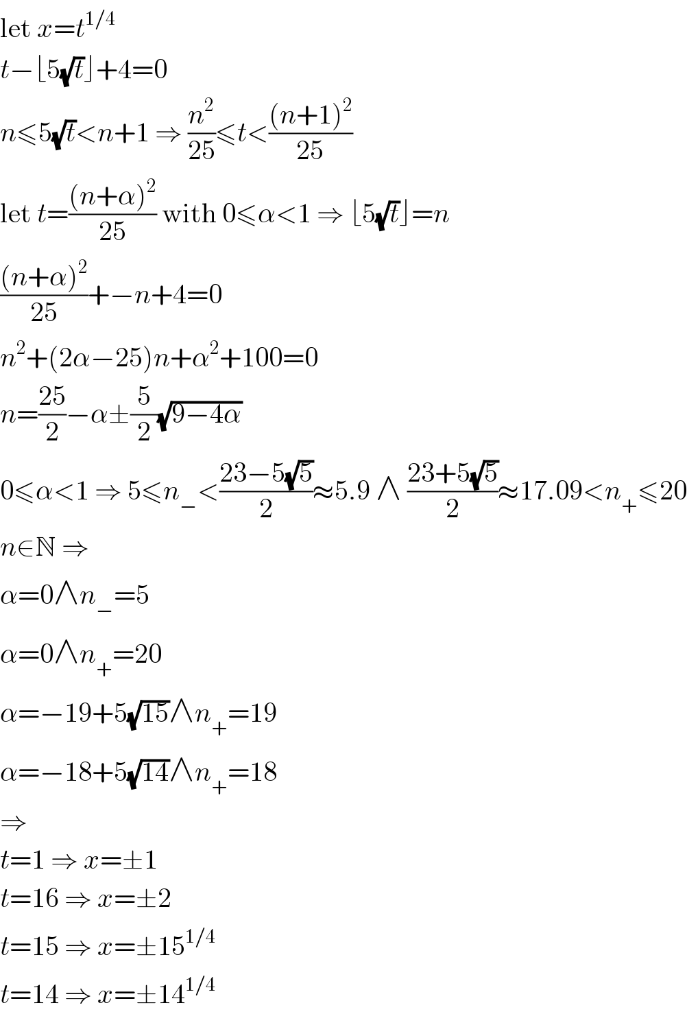let x=t^(1/4)   t−⌊5(√t)⌋+4=0  n≤5(√t)<n+1 ⇒ (n^2 /(25))≤t<(((n+1)^2 )/(25))  let t=(((n+α)^2 )/(25)) with 0≤α<1 ⇒ ⌊5(√t)⌋=n  (((n+α)^2 )/(25))+−n+4=0  n^2 +(2α−25)n+α^2 +100=0  n=((25)/2)−α±(5/2)(√(9−4α))  0≤α<1 ⇒ 5≤n_− <((23−5(√5))/2)≈5.9 ∧ ((23+5(√5))/2)≈17.09<n_+ ≤20  n∈N ⇒  α=0∧n_− =5  α=0∧n_+ =20  α=−19+5(√(15))∧n_+ =19  α=−18+5(√(14))∧n_+ =18  ⇒  t=1 ⇒ x=±1  t=16 ⇒ x=±2  t=15 ⇒ x=±15^(1/4)   t=14 ⇒ x=±14^(1/4)   