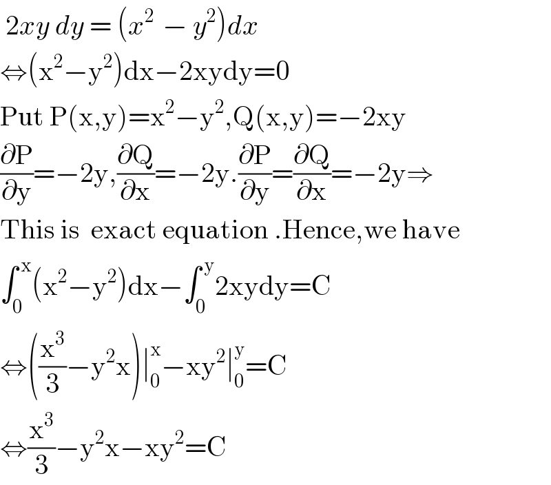  2xy dy = (x^(2 )  − y^2 )dx  ⇔(x^2 −y^2 )dx−2xydy=0  Put P(x,y)=x^2 −y^2 ,Q(x,y)=−2xy  (∂P/∂y)=−2y,(∂Q/∂x)=−2y.(∂P/∂y)=(∂Q/∂x)=−2y⇒  This is  exact equation .Hence,we have  ∫_0 ^( x) (x^2 −y^2 )dx−∫_0 ^( y) 2xydy=C  ⇔((x^3 /3)−y^2 x)∣_0 ^x −xy^2 ∣_0 ^y =C  ⇔(x^3 /3)−y^2 x−xy^2 =C  