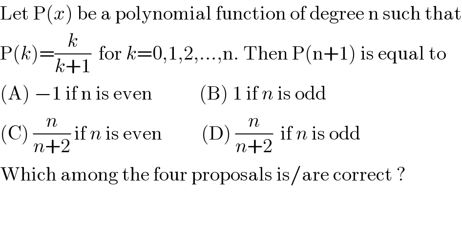 Let P(x) be a polynomial function of degree n such that  P(k)=(k/(k+1))  for k=0,1,2,...,n. Then P(n+1) is equal to   (A) −1 if n is even            (B) 1 if n is odd  (C) (n/(n+2)) if n is even          (D) (n/(n+2))  if n is odd  Which among the four proposals is/are correct ?  