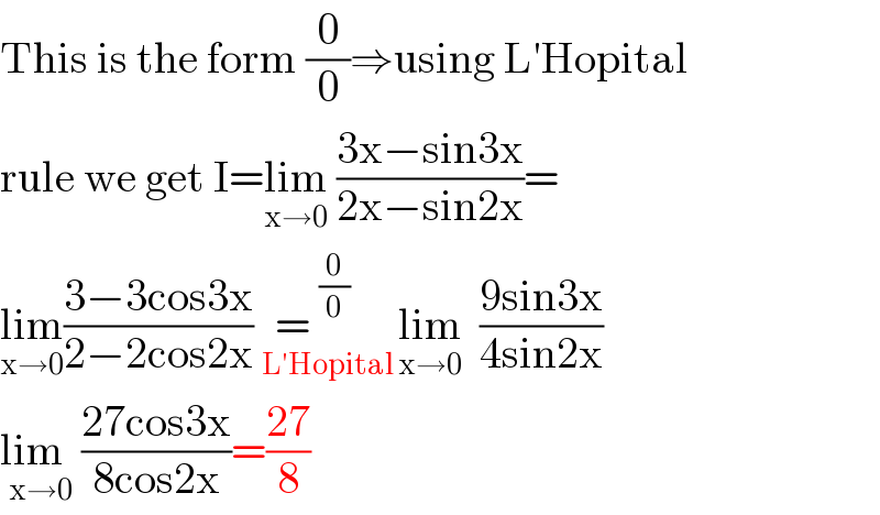 This is the form (0/0)⇒using L′Hopital  rule we get I=lim_(x→0)  ((3x−sin3x)/(2x−sin2x))=  lim_(x→0) ((3−3cos3x)/(2−2cos2x))=^(0/0)    _(  L′Hopital ) lim_(x→0)   ((9sin3x)/(4sin2x))  lim  _(x→0) ((27cos3x)/(8cos2x))=((27)/8)  