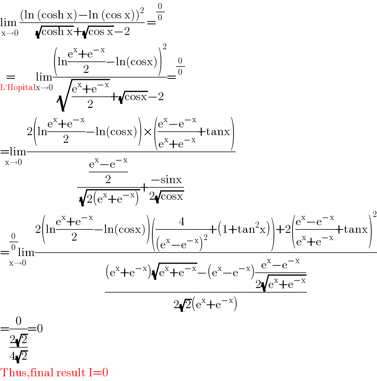 lim _(x→0) (((ln (cosh x)−ln (cos x))^2 )/( (√(cosh x))+(√(cos x))−2)) =^(0/0)   =      _(L′Hopital) lim_(x→0) (((ln((e^x +e^(−x) )/2)−ln(cosx))^2 )/( (√((e^x +e^(−x) )/2))+(√(cosx))−2))=^(0/0)   =lim_(x→0) ((2(ln((e^x +e^(−x) )/2)−ln(cosx))×(((e^x −e^(−x) )/(e^x +e^(−x) ))+tanx))/((((e^x −e^(−x) )/2)/( (√(2(e^x +e^(−x) )))))+((−sinx)/(2(√(cosx))))))  =^(0/0) lim_(x→0) ((2(ln((e^x +e^(−x) )/2)−ln(cosx))((4/((e^x −e^(−x) )^2 ))+(1+tan^2 x))+2(((e^x −e^(−x) )/(e^x +e^(−x) ))+tanx)^2 )/(((e^x +e^(−x) )(√(e^x +e^(−x) ))−(e^x −e^(−x) )((e^x −e^(−x) )/(2(√(e^x +e^(−x) )))))/(2(√2)(e^x +e^(−x) ))))  =(0/((2(√2))/(4(√2))))=0  Thus,final result I=0  